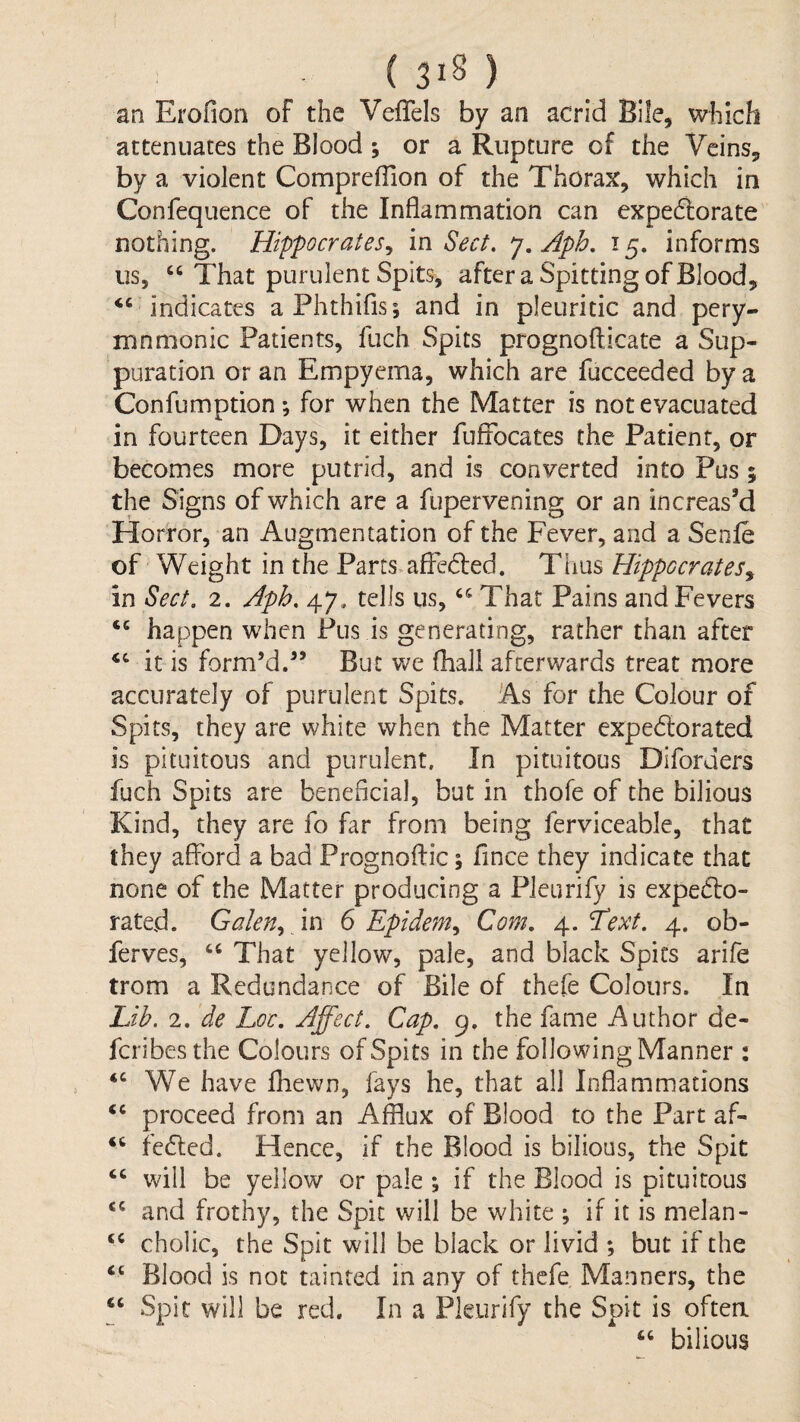 an Erofion of the Veflels by an acrid Bile, wliich attenuates the Blood ; or a Rupture of the Veins, by a violent Compreflion of the Thorax, which in Confequence of the Inflammation can expedlorate nothing. Hippocrates^ in Sect, 7. Aph, 15. informs us, “ That purulent Spits, after a Spitting of Blood, ‘‘ indicates aPhthifis; and in pleuritic and pery- mnmonic Patients, fuch Spits prognofticate a Sup¬ puration or an Empyema, which are fucceeded by a Confumption; for when the Matter is not evacuated in fourteen Days, it either fufiocates the Patient, or becomes more putrid, and is converted into Pus ; the Signs of which are a fupervening or an increas’d Horror, an Augmentation of the Fever, and a Senfe of Weight in the Parts.afFedfed. Ttius Hippocrates^ in Sect. 2. Aph. 47. tells us, “ That Pains and Fevers “ happen when Pus is generating, rather than after “ it is form’d.” But v/e (hall afcerv/ards treat more accurately of purulent Spits. As for the Colour of Spits, they are white when the Matter expedlorated is pituitous and purulent. In pituitous Diforders fuch Spits are beneficial, but in thofe of the bilious Kind, they are fo far from being ferviceable, that they afford a bad Prognoffic; fince they indicate that none of the Matter producing a Pleurify is expecto¬ rated. Galen., m 6 Epidem^ Com. 4. Text. 4. ob- ferves, “ That yellow, pale, and black Spits arife trom a Redundance of Bile of thefe Colours. In Lik 2. de Loc. Affect. Cap. 9. the fame Author de- fcribesthe Colours of Spits in the following Manner : “We have fhewn, fays he, that all Inflammations “ proceed from an Afflux of Blood to the Part af- “ fedled. Hence, if the Blood is bilious, the Spit “ will be yellow or pale ; if the Blood is pituitous “ and frothy, the Spit will be white ; if it is melan- “ cholic, the Spit will be black or livid ; but if the “ Blood is not tainted in any of thefe Manners, the “ Spit will be red. In a Pleurify the Spit is often “ bilious