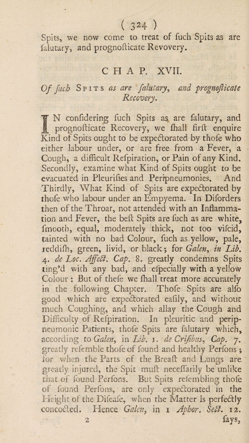 Spits, we now come to treat of fuch Spits as are faiutary, and prognofticate Revovery. CHAP. XVII. Of fuch Spits as are falutary^ and prognofticate Recovery, IN confidering fuch Spits as. are falutary, and prognofticate Recovery, we fhali firft enquire Kind of Spits ought to be expectorated by thofe who either labour under, or are free from a Fever, a Cough, a difficult Refpiration, or Pain of any Kind. Secondly, examine what Kind of Spits ought to be evacuated in Pleurifies and Peripneumonies. And Thirdly, What Kind of Spits are expedlorated by thofe who labour under an Empyema. In Diforders then of the Throar, not attended with an Inflamma¬ tion and Fever, the beft Spits are fuch as are white, fmootb, equal, moderately thick, not too vifcid, tainted with no bad Colour, fuch as yellow, pale, reddifh, green, livid, or black; for Galen^ in Lib, 4. de Loc. Affebi, Cap, 8. greatly condemns Spits ting’d with any bad, and efpecially with a yellow Colour: But of thefe we fliall treat more accurately in the following Chapter. Thofe Spits are allb good which are expectorated eaflly, and without much Coughing, and which allay the Cough and Difficulty of Refpiration. In pleuritic and perip- neumonic Patients, thofe Spits are falutary which, according to Galen^ in Lib. i. • de Crifihus.^ Cap. 7. greatly refemble thofe of found and healthy Perfons; for when the Parts of the Breaft and Lungs are greatly injured, the Spit muft neceffarily be unlike that of found Perfons. But Spits refembling thofe of found Perfons, are only expeClorated in the Pleight of the Difeafe, when the Matter Is perfeCfly concoCled. Hence Gakn^ in i Aphor. Se^. 12. 2 fays.