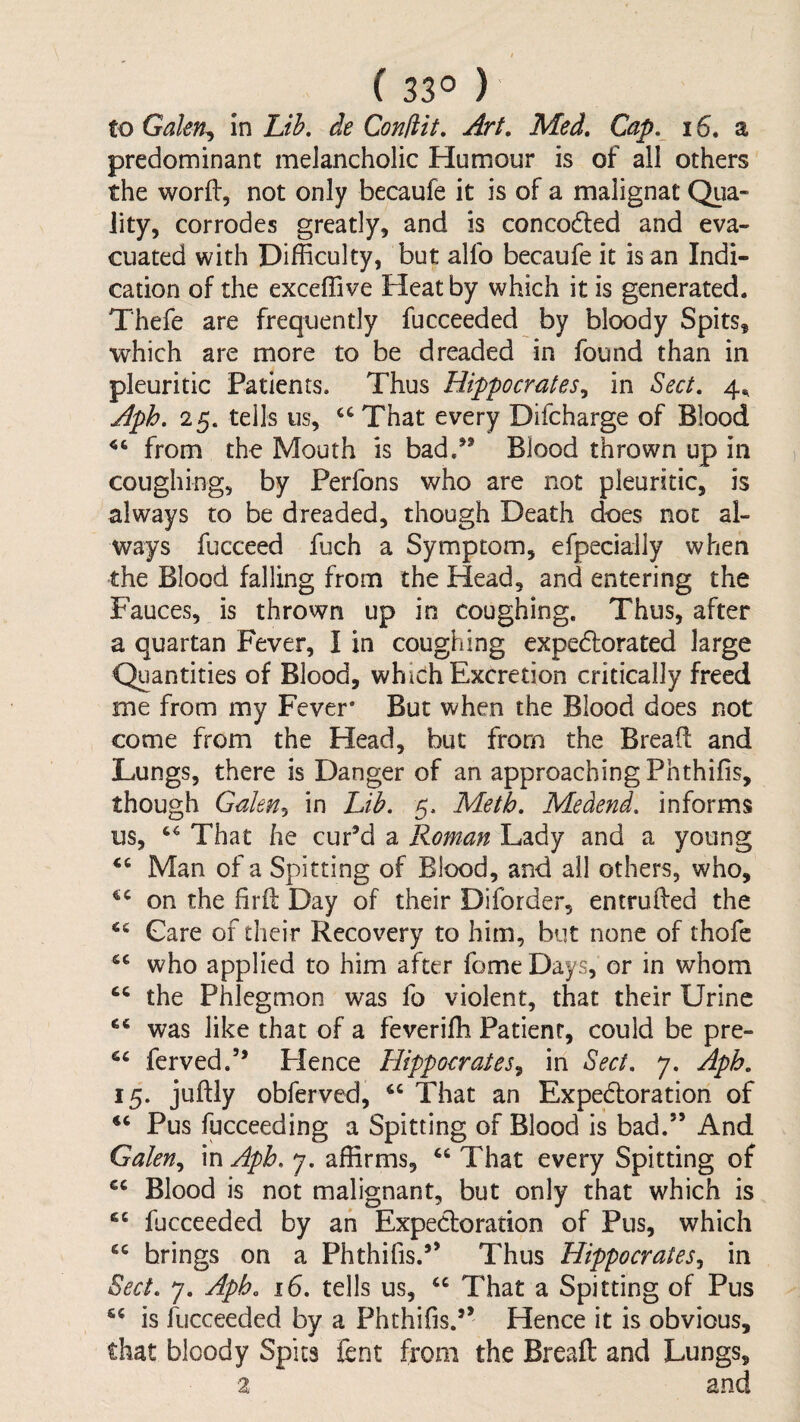 ( 33° ) to Galen^ in Lik de Conliit, Art, Med, Cap, 16. a predominant melancholic Humour is of ail others the worll, not only becaufe it is of a malignat Qua¬ lity, corrodes greatly, and is concodled and eva¬ cuated with Difficulty, but alfo becaufe it is an Indi¬ cation of the exceffive Heat by which it is generated. Thefe are frequently fucceeded by bloody Spits, which are more to be dreaded in found than in pleuritic Patients. Thus Hippocrates^ in Sect. 4., Aph. 25. tells us, That every Difcharge of Blood from the Mouth is bad.” Blood thrown up in coughing, by Perfons who are not pleuritic, is always to be dreaded, though Death does not al¬ ways fucceed fuch a Symptom, efpecially when the Blood falling from the Head, and entering the Fauces, is thrown up in coughing. Thus, after a quartan Fever, I in coughing expedlorated large Quantities of Blood, which Excretion critically freed me from my Fever* But when the Blood does not come from the Head, but from the Bread and Lungs, there is Danger of an approaching Phthifis, though Galen^ in Lib. 5. Meth. Medend. informs us, That he cur’d a Roman Lady and a young Man of a Spirting of Blood, and all others, who, on the fird Day of their Difbrder, entruded the Gare of their Recovery to him, but none of rhofc who applied to him after fome Days, or in whom the Phlegmon was fo violent, that their Urine was like that of a feveridi Patient, could be pre- ferved.” Hence Hippocrates^ in Sect, 7. Aph. 15. judly obfervcd, That an Expedoration of “ Pus fucceeding a Spitting of Blood is bad.” And Galen.^ in Aph. 7. affirms, “ That every Spitting of Blood is not malignant, but only that which is fucceeded by an Expectoration of Pus, which brings on a Phthifis.” Thus Hippocrates^ in Sect. 7. Aph. 16. tells us, That a Spitting of Pus is fucceeded by a Phthifis.” Hence it is obvious, that bloody Spits fent from the Bread and Lungs, 2 and