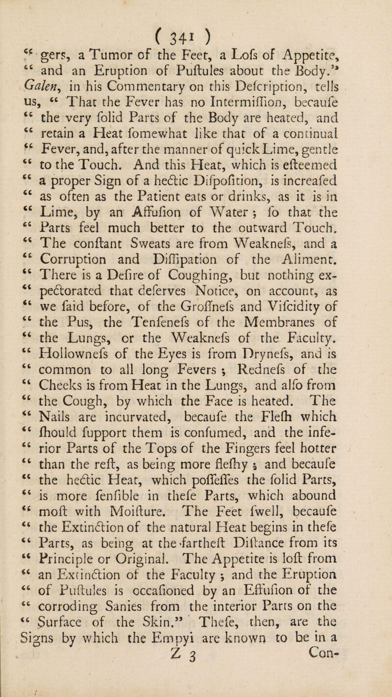 (340 ger?, a Tumor of the Feet, a Lofs of Appetite, ‘‘ and an Eruption of Puftules about the Body.’* ^Galen^ in his Commentary on this Defcription, tells us, That the Fever has no Intermiffion, becaufe “ the very folid Parts of the Body are heated, and retain a Heat fomewhat like that of a continual Fever, and, after the manner of quick Lime, gentle to the Touch. And this Heat, which is elleemed a proper Sign of a hedlic Difpofition, is increafed as often as the Patient eats or drinks, as it is in Lime, by an Affufion of Water ; fo that the Parts feel much better to the outward Touch. The conftant Sweats are from Weaknefs, and a Corruption and Diffipation of the Aliment. There is a Defire of Coughing, but nothing ex- “ pedlorated that deferves Notice, on account, as “ we faid before, of the GroFnefs and Vifcidity of the Pus, the Tenfenefs of the Membranes of the Lungs, or the Weaknefs of the Faculty. “ Holiownefs of the Eyes is from Drynefs, and is “ common to all long Fevers *, Rednefs of the “ Cheeks is from Heat in the Lungs, and alfo from the Cough, by which the Face is heated. The “ Nails are incurvated, becaufe the Flefh which “ fhould fupport them is confumed, and the infe- “ rior Parts of the Tops of the Fingers feel hotter ; “ than the reft, as being more flefiiy \ and becaufe the hedlic Heat, which poftefles the folid Parcs, ‘‘ is more fenfible in thefe Parts, which abound moft with Moifture. The Feet fwell, becaufe the Extindlion of the natural Heat begins in thefe “ Parts, as being at theFartheft Dillance from its Principle or Original. The Appetite is loft from an Extindlion of the Faculty ; and the Eruption of Puftules is occafioned by an Eff'ufion of the “ corroding Sanies from the interior Parts on the “ Surface of the Skin.” Thefe, then, are the Signs by which the Empyi are known to be in a Z 3 Con- i