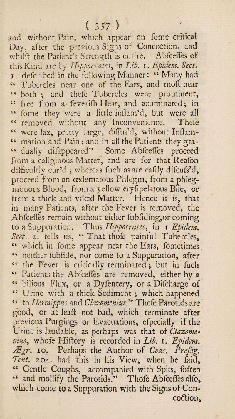 and without. Pain, which appear on fome critical Day, after the previous Signs of Conco6lion, and whiift the Patient’s Strength is entire. Abiceffes of this Kind are by Hippocr'ates^ in Ltb, i. Epidem. Sect, I. defcribed in the following Manner: Many had Tubercles near one of the Ears, and moil near “ both *, and thefe Tubercles were prominent, “ free from a feverifli Hear, and acuminated; in fome they were a little inflam’d, but were all removed without any Inconvenience. Thefe were lax, pretty large, diffus’d, without Inflam- mation and Pain; and in all the Patients they gra- dually difappeared” Some Abfceffes proceed from a calisinous Matter, and are for that Reafon difficultly cur’d ; whereas fuch as are eafily difcufs’d, proceed from an oedematous Phlegm, from a phleg¬ monous Blood, from a yellow eryfipelatous Bile, or from a thick and vifcid Matter. Hence it is, that in many Patients, after the Fever is removed, the Abfceffes remain without either fub{iding,or coming to a Suppuration. Thus Hippocrates^ in i Epidem, Sedi. 2. tells us, “ That thofe painful Tubercles, “ which in fome appear near the Ears, fometimes. neither fubfide, nor come to a Suppuration, after the Fever is critically terminated; but in fuch ‘‘ Patients the Abfceffes are removed, either by a ‘‘ bilious Flux, or a Djfentery, or a Difcharge of ‘‘ Urine with a thick Sediment ; which happened to Hermtppus and Clazomeniusd^ Thefe Parotids are good, or at lead: not bad, which terminate after previous Purgings or Evacuations, efpecially if the Urine is laudable, as perhaps was that of Clazome- nius^ whofe Hiftory is recorded in Lib. i. Epidem, Mgr, 10^ Perhaps the Author of Coac, Prefag. Text, 204. had this in his View, when he faid, ‘‘ Gentle Coughs, accompanied with Spits, foften and mollify the Parotids.” Thofe Abfceffes alfo, which come to a Suppuration with the Signs of Con- coftion.