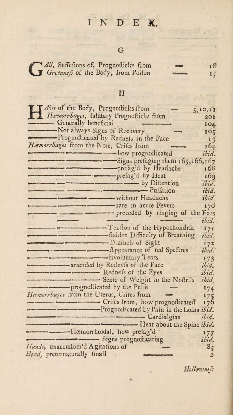 G G Ally Snffufions of, Prognoflicks from Greennefs of the Body, from Poifon H Abit of the Body, Prognoflicks from Hcemorrhagesy falutary Prognoflicks from Generally beneficial ■Not always Signs of Recovery 'Prognoflicated by Rednefs in the Face Hemorrhages from the Nofe, Crifes from ---—--how prognofticated •Signs prefaging them 165,166,167 s:,io,rr 201 104 105 *3 164 ibid. -preiag’d by Headachs ■prefag’d by Heat — by Diflention »■■■■ Pulfation 16S 169 ibid, ibid, ibid. 17(0 •without Headachs •rare in acute Fevers preceded by ringing of the Ears ibid. 171 ibid. ‘Tenfion of the Hypochondria -fudden Difficulty of Breathing “Dimnefs of Sight “Appearance of red Speflres •involuntary Tears 172 ibid.' 173 ibid. ibid. ----—attended by Rednefs of the Face ---—------ Kednefs of the Eyes ------- Senfe of Weight in the Noflrils ibid. ■---prognofticated by the Pulfe ■— 174 Hemorrhages from the Uterus, Crifes from •— 175 --—.... Crifes from, how prognofticated 176 ---—----Prognofticated by Pain in the Loins ibid. --—---Cardialgias ibid. Heat about the Spine ibid. Haemorrhoidal, how prefag’d Signs prognofticating Handsy unaccuftom’d Agitations of Heady preternaturally fmall W7 ibid. 8 3 2 Hollonvnefs