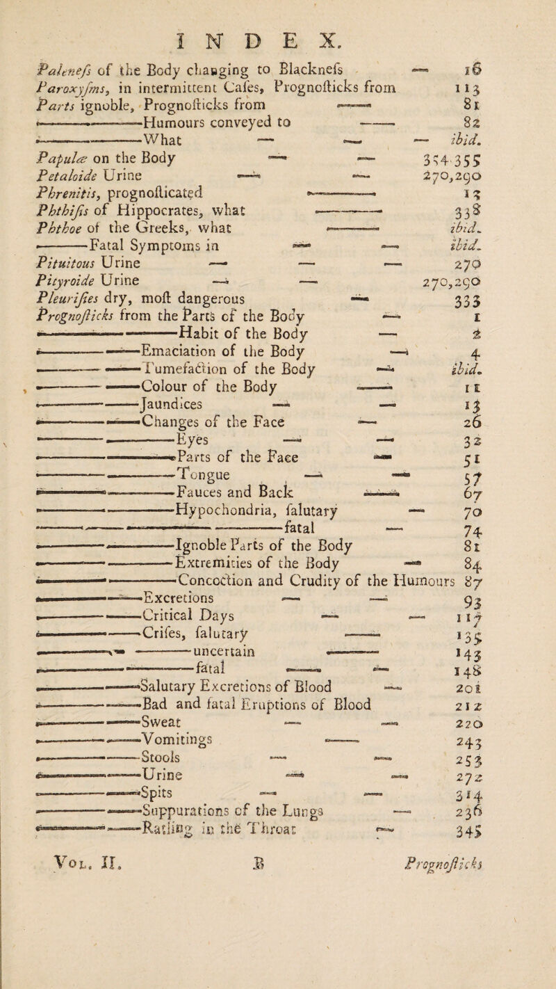 Paltnefs of the Body chaaging to Blacknefs Paroxyfms, in intermittent Cafes, Prognoilicks from Parts ignoble, Prognofticks from i--—. ....—Humours conveyed to ——■ ;-What — — Papulrs on the Body Petaloide Urine Phrenitis, prognokicated Phthijis of Hippocrates, what Phthoe of the Greeks, what ‘Fatal Symptoms in « I© 8r 82 — ibid. 3H-355 270,290 n 338 ibid. Pituitous Urine Pityroide Urine —^ Pleurijles dry, moft dangerous Prognojiicks from the Parts of the Body ■' .. ■ ' Habit of the Body •--——Emaciation of the Body •Tumefadion of the Body -Colour of the Body •Jaundices ■Changes of the Face -Eyes — -BParts of the Face -Tongue ^ i -Fauces and Back -Hypochondria, falutary -- ___—- — 270 27O; ,290 335 I t . ibid. 11 13 26 32 57 67 70 74 81 -Ignoble Parts of the Body 'Extremities of the Body ■Concoction and Crudity of the liurnours 87 — 93 — 117 J •Excretions •Critical Days ‘Crifes, falutary -uncertain -fatal •Salutary Excretions of Blood -Bad and fatal Eruptions of Blood ■Sweat •Vomitings -Stools •Urine *Spits -Suppurations of the Lungs in the I’liroat *3$ *43 14S 2oi 21 z 220 245 253 2yz 314 236 34S VoL. Prognojiicks