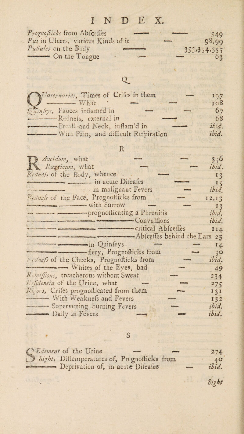 Prognojllcks from Abrceffes Pus in Ulcers, various Kinds of it Puflukes on the Body On the Tongue H9 98,99 3S:’3S4>35U 63 Q. '^Jates^naries, Times of Crifes in them What • — p^infeys. Fauces inflamed in — *-Rednefs, external in —- »Bread and Neck, inflam’d in --vYitii Pain, and difficult Refpiratlcn R Ancidufrij what L\» P^ei^HcuTn, what — liednefs of the Body, whence > — in acute Difeafes - in malignant Fevers Rfudu'fs of the Face, Prognolticks from --with Sorrov,'’ ■— --- —-—prognoflicating a Phrenitis ---—, ———— --— Convulfions ■ -‘Critical Abfcefles •Abfceifes behind “ill Quinfeys — fiery, Prognoflicks from /. ednefs of the Cheeks, Prognolticks from Whites of the Eyes, bad JXltO’/ P::?7iiJJions, treacherous without Sweat Prfideniia of the Urine, what •— ?i, Crifes prognoflicated from them With VFeaknefs and Fevers Supervening burning Fevers Daily in Fevers —^ 197 108 67 68 ibid, ibid. 3|6 •** ibid. 13 * ibid. 12,13 ibid. ibid. I14. the Ears 23 14. — ,30 — ibid. 49 234 275 131 132 ibid, ibid. SEdsment of the Urine — Sighti Diftemperatures of, Prcgnoflicks from Deprivation of, in acute Difeafes 274. 40 ibid. Sight