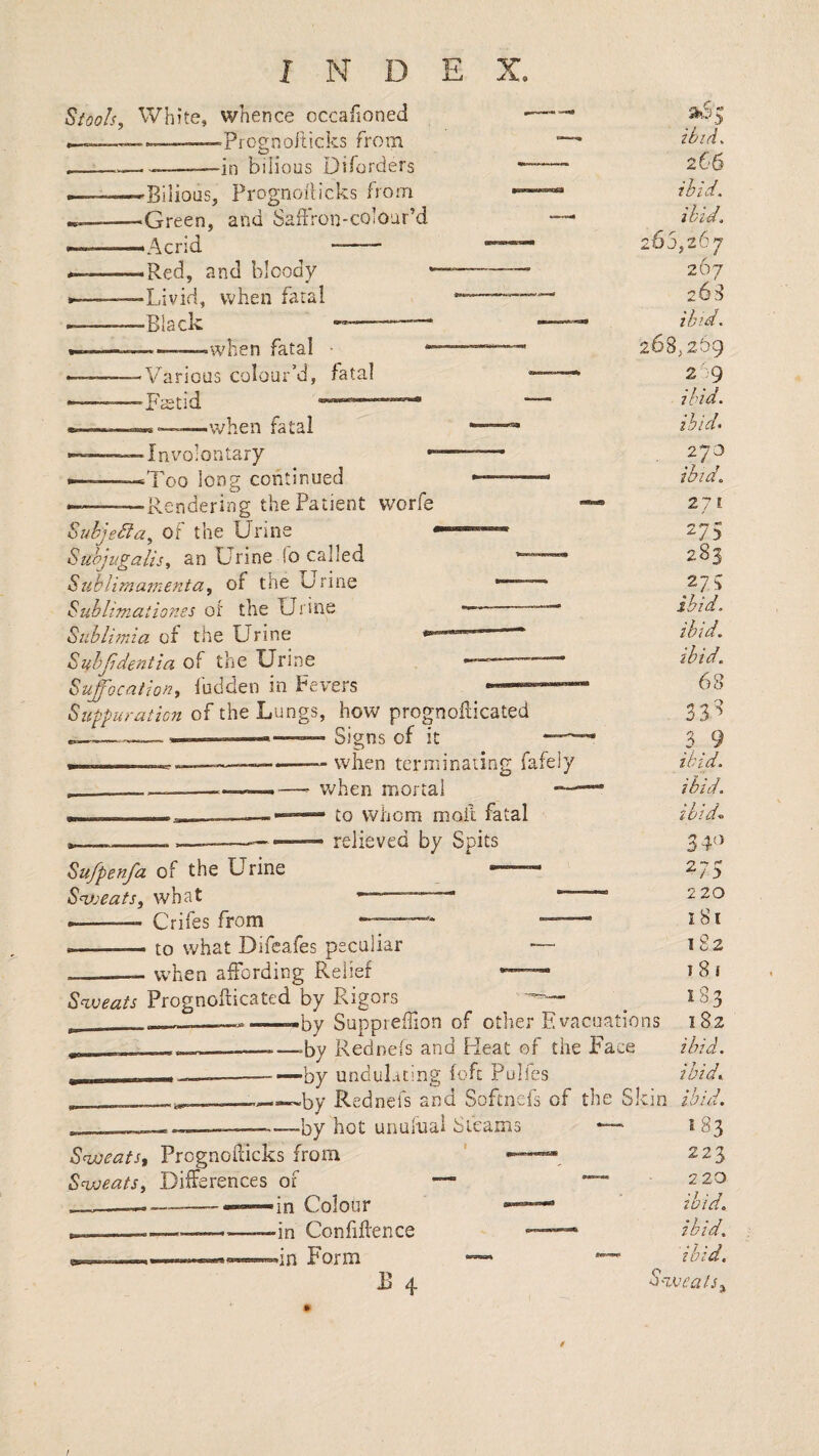 Siools, White, whence occafioned —-Prognofticks from ----—in bilious Diforders . ■—Bilious, Pi'ognorticks from -^Green, and Saffron-colour’d ———'Acrid -- ----*Red, and bloody »■ ■ --Livid, when fatal --Black --—‘ ---—--when fatal • •Various colour’d, fatal 'Faetid when fatal • Invmiontary ‘Too long continued -Rendering the Patient worfe ibid, 266 ibid. Suhjebfa, of the Urine * Suhjugalis, an Urine !o called Sublimamenta, of the Urine •——— Sublimaiiones of the Urine —-- Siiblimia of the Urine —— Suhjidentia of the Urine “ Suffocation^ ludden in Fevers «—»» Sufpuraticn of the Lungs, how prognoilicated “ Signs of it —^ — when terminating fafely v/hen mortal — — to whom moft fatal relieved by Spits Su/penfa of the Urine — Sweats, what —■“  --— Crifes from -- M.. to what Difeafes peculiar — _— when affording Relief *—- Sweats Prognofticated by Rigors — ———-—by Suppreffion of other Evacuations -- -—-—>by Rednefs and Pleat of the Face i_ —--—by undul-iting (oft Pulfes —___^by Rednefs and Softnefs of the Skin . ------by hot unulnai Steams —• Sweats, Prcgnofdcks from ' ——»« Sweats, Differences of — — ■in Colour — -in Confiftence -—■* dn Form — B 4 Ibl 265,267 267 263 ibid. 268,2.59 29 ibid. ihid> 270 ibid,, 271 275 283 275 ibid, ibid. ibid, 68 338 _3_9 ibid. ibid. ibid,. 34'^ 275 220 181 1S2 I 8! 183 182 ibid, ibid, ibid. 183 223 22Q ibid. ibid. ibid. Sweats. I