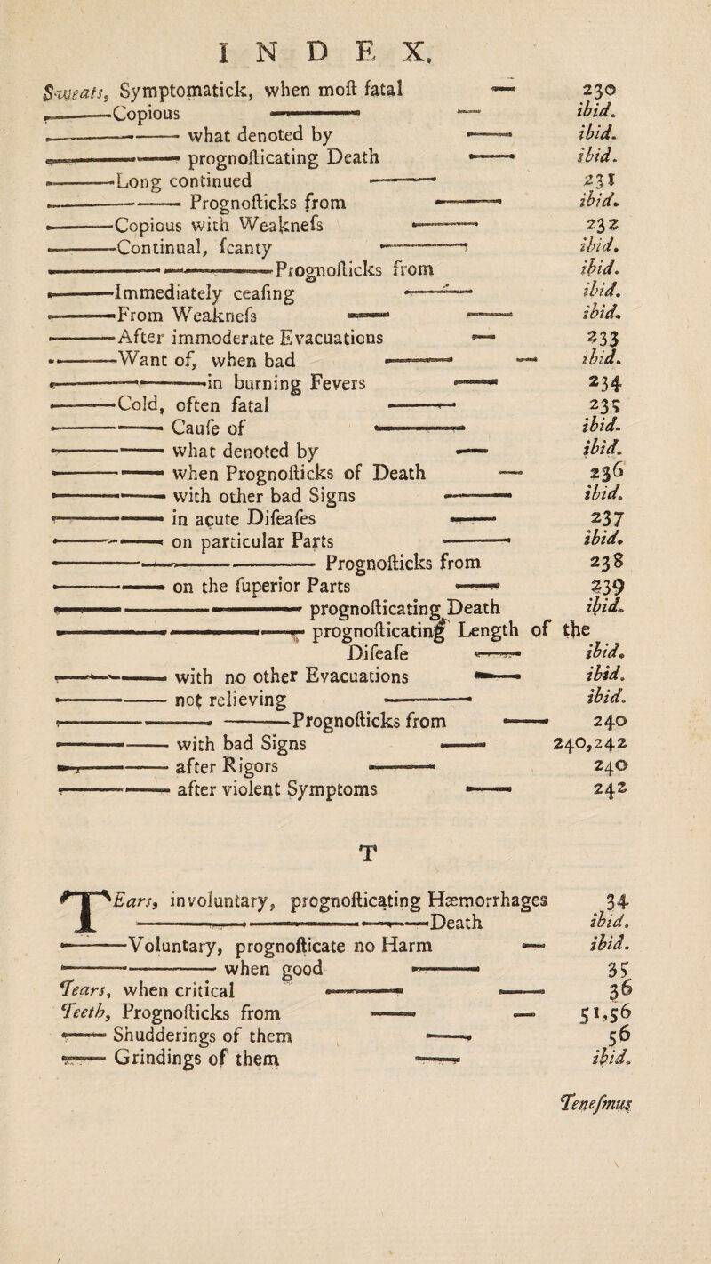 $--vgeafs, Symptomatick, when moft fatal ,e— -Copious what denoted by prognoilicating Death ■Long continued Prognofticks from •Copious wich Weaknefs -Continual, fcanty 'Prognofticks from •Immediately ceafing -From Weaknefs -After immoderate Evacuations -Want of, when bad ——■ -in burning Fevers -Cold, often fatal Caufe of *.. what denoted by when Prognofticks of Death with other bad Signs in acute Difeafes on particular Parts Prognofticks from on the fuperior Parts -■ .— - prognofticating Death ■ ..1^. prognofticatinj^ Length Difeafe with no other Evacuations « no^ relieving •Prognofticks from with bad Signs after Rigors — after violent Symptoms 230 ibid, ibid, ibid. 23 J ibid, 232 ibid, ihid. ibid, ibid, 333 ibid. 234 23? ibid. ibid, 236 ibid, 237 ibid, 238 ^39 ibid, of the ibid, ibid, ibid. — 240 240,242 240 242 TEarSi involuntary, prognofticating Haemorrhages —-- '-■M- - ---Death Voluntary, prognofticate no Harm when good «— ^ears^ when critical ^eeth, Prognofticks from — Shudderings of them •PT— Grindings of them . ibid, ibid. 3? 36 S>.S6 .,56 Ten^fmu^ \ /