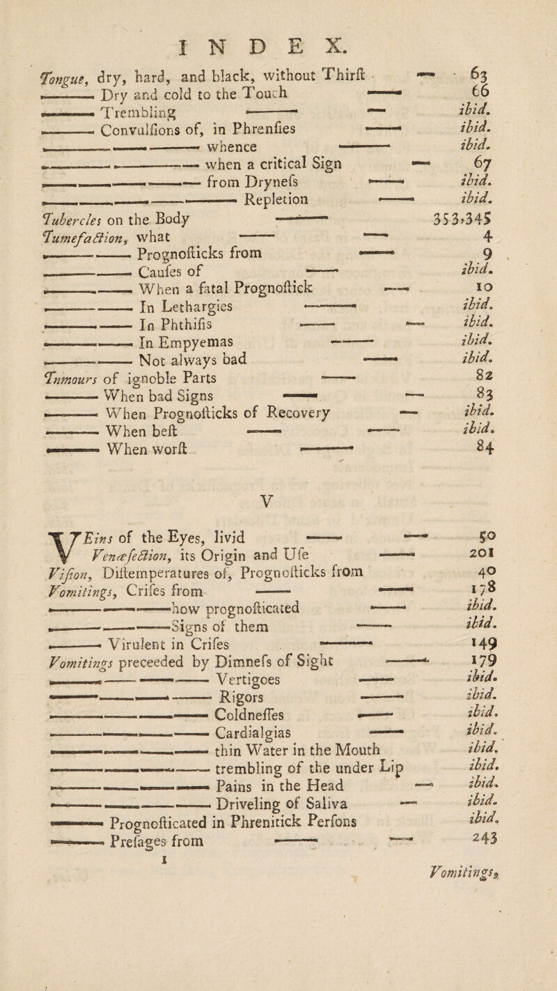 Tongue, dry, bard, and black, without Third --- Dry and cold to the Touch I,,.Trembling --- I-- Convulllons of, in Phrenfies wnence Tubercles on the Body Tumefa^ion, what when a critical Sign from Drynefs —— Repletion Tumours of ignoble Parts —-—— When bad Signs Prognofticks from Caufes of ^ — When a fatal Prognodick In Lethargies — In Phthifis — In Empyemas Not always bad VVhen Prognollicks of Recovery When bed . W^hen word — - • 63 66 ibid, ibid. ibid. ibid. ibid. 353.345 4 ? ibid. 10 ibid. ibid. ibid. ibid. 82 83 ibid, ibid. 84 V VEins of the Eyes, livid - Venfrfe5lion, its Origin and Ule Vifwn, Didernperatures of, Prognodicks from Vomitings, Crifes from - * ■ — —how prognodicated Signs of o them Virulent in Crifes Vomitings proceeded by Dimnefs of Sight ui I ——-- Vertigoes ■ Rigors ■—— Coldnefies ——• Cardialgias — thin Water in the Mouth trembling of the under Lip Pains in the Head Driveling of Saliva Prognodicated in Phrenitick Perfons Prefages from ■ '—7 50 201 40 178 ibid. ibid. *49 179 ibid* ibid, ibid. ibid, ibid, ibid, ibid, ibid, ibid. 243 Vomitlngs^^