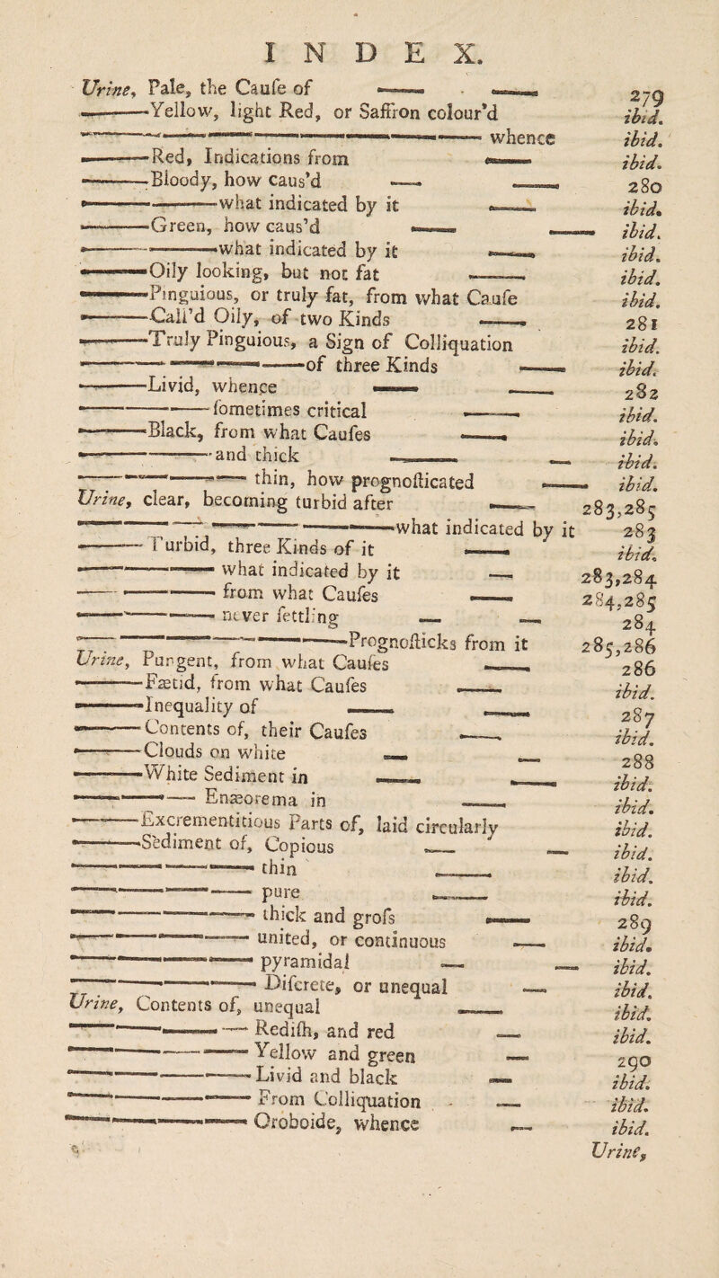 Urine^ Pale, the Caufe of —^—» ««««« --‘Yellow, light Red, or Saffron colour’d “—^—— whence -Red, Indications from -.Bloody, how caus’d — -what indicated by it -Green, how caus’d ———what indicated by it •Oily looking, but not fat -Pinguious, or truly fat, from what Caufe -Call’d Oily, of two Kinds —. -Truly Pinguious, a Sign of Colliquation .....-of three Kinds -Livid, whence ^ fometimes critical «Black, from what Caufes —-r-and chick thin, how prognoflicated Urine, clear, becoming turbid after  ---———indicated by --—' rurbid, three Kinds of it — .— -- ■vvhat indicated by it ■----- from what Caufes — —--, never fettling — ~. 7“------Prognoflicks from it Untie, Pungent, from what Caufes ___ •———Ftetid, from what Caufes - ■ -Inequality of r . --- Contents of, their Caufes ----Clouds on white .White Sediment in . -.En^orema in — , Exciementitious Parts of, laid circularlv •-——Sediment of. Copious ’-—-—thin ' pure ^ thick and grofs united, or continuous pyramidal Difcrete, or unequal Urine, Contents of, unequal —— —' Redifh, and red — —Yellow and green —-<——Livid and black —From Colliquation OroboidCj whence ibid.