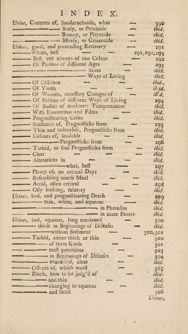 Urine, Contents of, Sandarachoide, what I '' -.— Scaly, or Petaloide ■ ....Branny, or Pityroide ....- -Mealy, or Crimnoide Urines, good, and portendins; Recovery . - -Which, beft —— — --Beft, not always of one Colour --- Ot Perlbns of different Ages — .. ------- Sexes —-—— Ways of Living 29 Of Children Of Youth — Of Women, neceffary Changes of Of Perfons of different Ways of Living Of Bodies of moderate Temperament With Ensoremas and Films Prognofticating Crifes —• Subftance of, Prognofticks from Thin and colourleft, Prognofticks from Colours of, laudable —• Prognofticks from Turbid, or foul Prognofticks from Clear —• —• Alterations in • --__vvhat, beft: Plenty of, on critical Days Refembiing coarfe Meal — Acrid, often critical — Oily looking, falutary Urines, bad, and prognofticating Death •---—• thin, white, and aqueous in Phrenfies in acute Fevers Urines, bad, aqueous, long continued --- thick in Beginnings of Difeales —-——without Sediment — •——Turbid, either thick or thin —— --- of three Kinds - ' ■ — moft pernicious in Beginnings of Difeafes evacuated, clear Colours of, which worft Black, how to be judg’d of and thin •changing to aqueous and fstid 390 ibid. ibid. ibid. 291 ^292,293 292 .^95 ibid. ibid, ibid,, ib id, ih^d. 294 ibid, ibid, ibid, 295 ibid, ibid. 296 ibid. - ibid, ibid, 297 ibid, ibid, 298 ibid. 299 ihid, ibid. ibid. 300 ibid. 300,301 300 201 3©3 304 ibid. 305 ibid. ibid. ibid. 306 Urines,