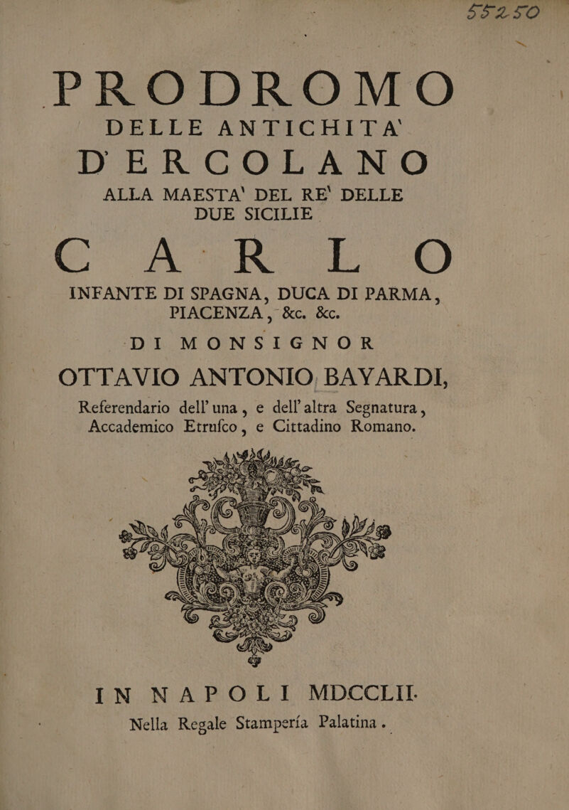 D'ERCOLANO ALLA MAESTA' DEL RE' DELLE DUE SICILIE. INFANTE DI SPAGNA, DUCA DI PARMA, PIACENZA, &amp;c. &amp;c. DI MONSIGNOR OTTAVIO ANTONIO, BAYARDI, Referendario dell'una, e dell'altra Segnatura, Accademico Etrnfco, e Cittadino Romano. IN NAPOLI MDCCLII Nella Regale Stamperia Palatina.