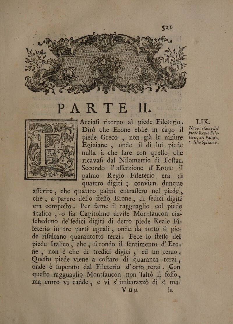 = Acciafi: ritorno: al «Da Filiera: &gt;| Dirò che Erone ebbe in capo il piede Greco , non. già le mifure Egiziane , onde. il di Iui. piede «nulla à che fare con quello; che ricavafi dal Nilometrio di Foftat. Secondo afferzione d’ Erone il palmo. Regio Fileterio era di | quattro digiti ; ; convien, dunque afferire, che quattro palmi entraffero nel piede., che, a parere dello fteflo Erone, di fedici digiti era compofto. Per farne il ragguaglio col piede Italico, 0 fia: Capitolino divife Montfaucon. cia fcheduno de’fedici digiti di detto piede Reale Fi. leterio in tre parti uguali , onde. da tutto il pie- de rifultano quarantotto. terzi. Fece lo fteffo del ne, non‘è che di tredici digiti j ed un terzo, Quefto piede viene a coftare di quaranta tetzi; onde è fuperato dal Fileterio .d’ otto .terzi. Con quefto ragguaglio Montfaucon non faltò il foffo, ma.entro vi cadde, e vi s imbarazzò di sì ma- Vuu la LIX. Nuovo efame del piede Regio File- terso, del Paleffe, e dello Spitamo.