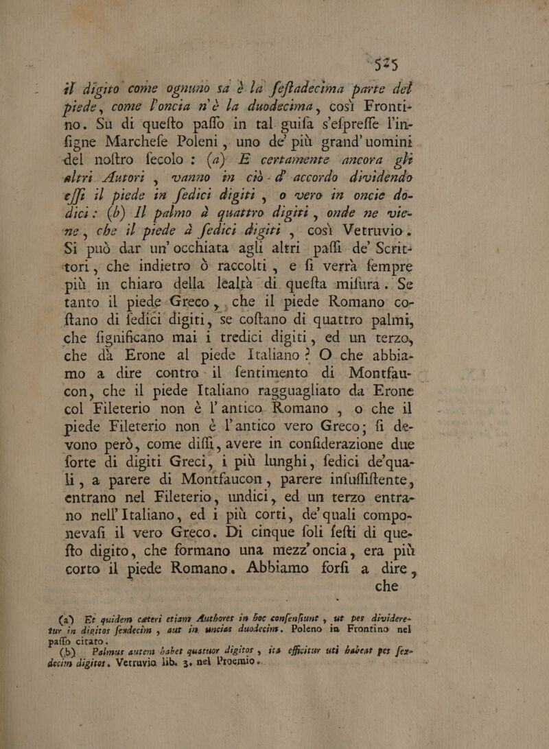 ‘525 il digito come ognuno sa è la' feRradecima parte del piede, come l'oncia n'è la duodecima, così Fronti- no. Su di quefto paflo in tal guifa s'efpreffe l’in- figne Marchefe Poleni ,. uno de’ più grand’uomini del noftro fecolo : (a) E certamente ancora gle ‘altri. Autori, vanno tin ciò - d'accordo dividendo effi il piede in fedici digiti, 0 vero in oncie do- dici» (0) IL palmo è quattro digiti, onde ne vie- ne, che il piede è fedici digiti , così Vetruvio. Si può dar un'occhiata agli altri. pafli. de Scrit: tort, che indietro è raccolti, e fi verra fempre più in chiaro della lealtà di quefta mifura. Se tanto il piede-Greco, che il piede Romano co- tano di fedici digiti, se coftano di quattro palmi, che fignificano mai i tredici digiti, ed un terzo, — che dà Erone al piede Italiano ? O che abbia mo a dire contra. il fentimento di Montfau- con, che il piede Italiano ragguagliato da Erone col Fileterio non è l’antico Romano , o che il piede Fileterio non è l'antico vero Greco; fi de- vono però, come difli, avere in confiderazione due forte di digiti Greci, i più lunghi, fedici de'qua- li, a parere di Montfaucon, parere infuffiftente, entrano nel Fileterio, undici, ed un terzo entra- no nell'Italiano, ed i più corti, de' quali compo- nevafi il vero Greco. Di cinque foli fefti di que- fto digito, che formano una mezz'oncia, era più corto il piede Romano Abbiamo forfi a dire, | che (a) Et quidem ceteri etiana Authoves in hoc confenfiune , ut pes dividere- sur in dipitos fesdecîm , aut in wncias duodecinms. Poleno in Frontino nel paffo citato. MORTI (b) Palmus autens Gaber quatuor digitos , ita efficitur uti habeat pes fex- decim digitos. Vetruvio. lib. 3, nel Proemio è...