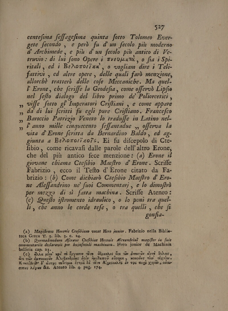 3) 33 3I 3) | Ref centefima feffagefima quinta fotto Tolomeo Ever- gere fecondo , e però fu d'un fecolo più moderno d Archimede, e più d'un fecolo più antico di Ve- eruvio » di lui fono Opere i mvevpate, o fia 1 Spi- vitali, ed t BeXororiza', ) vogliam dire 1 Teli» fattivi , ed altre opere, delle quali farò menzione, allorchè rratterò delle cofe Meccaniche. Ma quel- D Erone, che fcriffe la Geodefia, come offervò Lipfio nel fefto dialogo del libro primo de Poltorcetici, ville fotto gl Imperatori Criftiani , e come appare da di lui fcritti fu egli pure Criffiano. Francefco Baroccio Patrizio Veneto lo traduffe in Latino nel- Panno mille cinquecento feffantadue ,, offerva la vita d’ Erone fcritta da Bernardino Baldo, cd ag- giunta a BeNoro:rzofs. Ei fu difcepolo di Cte- fibio, come ricavafi dalle parole dell’ altro Erone, che del più antico fece menzione: (4) Erone #0 giovane chiama Crefibio Maeftro d' Erone. Scriffe Fabrizio , ecco il Tefto d' Erone citato da Fa- brizio : (9) Come dichiarò Crefibio Muacftro d' Ero- ne Aleffandrino ne’ fuoi Commentari, e lo dimoftrò per mezzo di sì fatta machina. Scriffle Ateneo: (c) Quefto iffromento idraulico, o lo poni tra quel- li, che anno le corde tefe, o tra quelli, che fe gonfia- (a) Magifiruna Heronis Ctefibiuna vocat Hero junior. Fabrizio nella Biblie- (b) Quenzadmodum Afcreus Crtefibius Heronis Alexandrinî magifler s0 fuis Cc) dre pls ugî Td Opyavor ra BIp4UAeS CITE TRY GUTUTOW dUTE FEAUSS