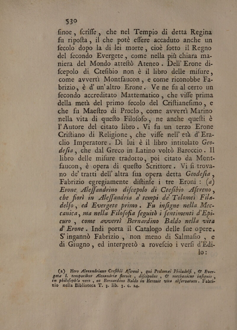 330 finoe, fcriffe, che nel Tempio di detta Regina fu ripofta, il che potè effere accaduto anche un fecolo dopo la di lei morte, cioè fotto il Regno del fecondo Evergete, come nella più chiara ma- niera del Mondo atteftò Ateneo . Dell’ Erone di- fcepolo di Ctefibio non è il libro delle mifure, come avverti Montfaucon, e come riconobbe Fa- brizio, è d' un'altro Erone. Ve ne fual certo un fecondo accreditato Mattematico , che viffe prima della metà del primo fecolo del Criftianefimo, e che fu Maeftro di Proclo, come avverti Marino nella vita di quefto Filofofo, ne anche quefti è TY Autore del citato libro. Vi fu un terzo Erone Criftiano di Religione, che viffe nell’ età d' Era- clio Imperatore. Di lui è il libro intitolato Geo- defia,.che dal Greco in Latino voltò Baroccio. Il libro delle mifure tradotto, poi citato da Mont- faucon, è opera di quefto Scrittore. Vi fi trova- no de tratti dell’ altra fua opera detta Geodefia, Fabrizio egregiamente diftinfe i tre Eroni : (4) Erone Aleffandrino difcepolo di Crefibio Afcreno, che fiorì in Aleffandria a tempi de Tolomei Fila- delfo, ed Evergete primo. Fu infigne nella Mec- canica, ma nella Filofofia feguitò i fentimenti d’Epi- curo, come avvertì Bernardino Baldo nella vita d’ Erone . Indi porta il Catalogo delle fue opere. S' ingannò Fabrizio, non meno di Salmafio , e di.Giugno, ed interpretò a rovefcio i verfì d'Edi- IE | lo: (a) Hero Alexandrinus Crefibit Afcrenî , qui Ptolomei Philadelfi , &amp; Ever- gete I temporibus Alexandria floruit , difcipulus , &amp; mechanicus infignis , in philofoph'a vero , ut Bernardino Baldo in Heronis vita obfervarum. Fabrie