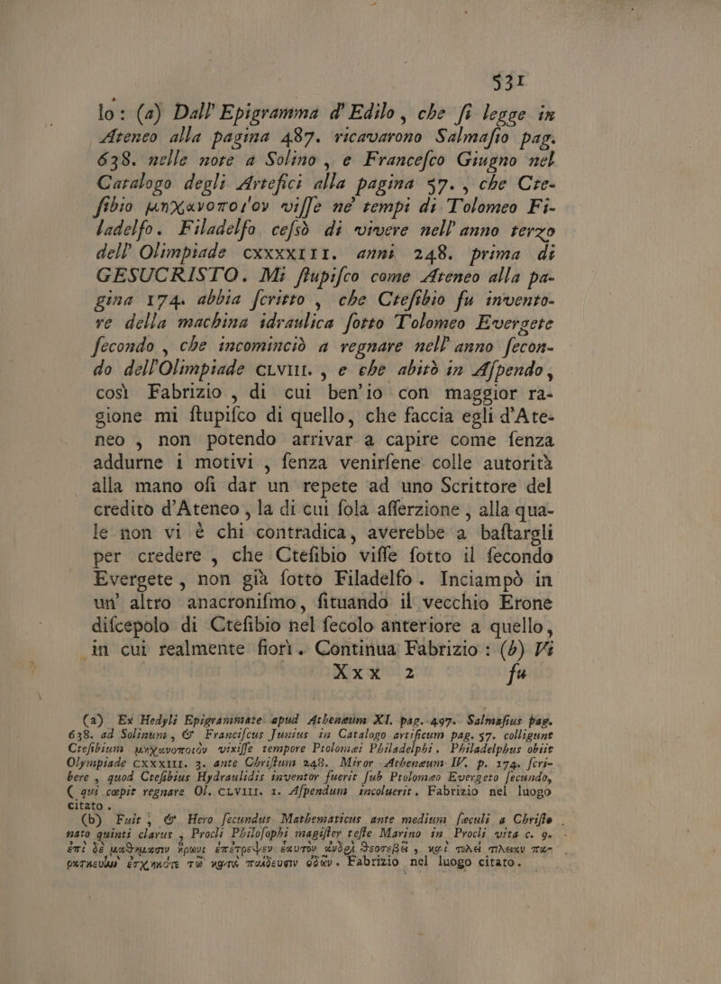 lo: (2) Dall Epigramma d'Edilo, che fi legce in Ateneo alla pagina 487. ricavarono Salmafio pag. 638. nelle note a Solino, e Francefco Giugno nel Catalogo degli Artefici alla pagina s7., che Cre- shio pnXavoror'ov ville ne tempi di Tolomeo Fi- ladelfo. Filadelfo, cefsò di vivere nell'anno terzo dell’ Olimpiade cxxxx11I. anni 248. prima di GESUCRISTO. Mi ftupifco come Ateneo alla pa- gina 174. abbia feritto , che Crefibio fu invento- re della machina idraulica fotto Tolomeo Evergere fecondo , che incominciò a regnare nell'anno fecon- do dell'Olimpiade cuvini. , e che abitò in Afpendo, così Fabrizio, di cui ben'io con maggior ra- gione mi ftupifco di quello, che faccia egli d’Ate- neo, non potendo arrivar a capire come fenza addurne i motivi, fenza venirfene colle autorità alla mano ofi dar un repete ‘ad uno Scrittore del credito d'Ateneo, la di cui fola afferzione, alla qua- le non vi è chi contradica, averebbe a baftargli per credere, che Ctefibio viffe fotto il fecondo Evergete, non già fotto Filadelfo. Inciampò in un’ altro anacronifmo, fituando il vecchio Erone difcepolo di Ctefibio nel fecolo anteriore a quello, in cui realmente fiorì. Continua Fabrizio : (5) Vi Xxx 2 fu (a) Ex Hedyli Epigrammate. apud Atbeneun XI. pag.-497. Salmafius pae. 638. ad Solinum, &amp; Francifcus Junius ta Catalogo artificum pag. 57. colligune Crefibiun unyevororòv vixiffle tempore Prolome: Philadelphi. Philadelphus obiie Olympiade cxxx1t1. 3. ante Chriftum 248. Miror Atbeneum IV. p. 174. fori= bere, quod Crefibius Hydraulidis inventor fuerit fub Prolomeo Evergeto fecundo, ( qui cepit regnare Ol. cLviLI. 1. Afpendum incoluerit. Fabrizio nel luogo citato . i (b) Fzit, © Hero fecundus. Matbematicus ante medium feculi a Chriffo . nato quinti clarus s Procli Philofophi magifter teffle Marino în Procli vita c. 9. - eti de pundnuxow fpwv EmétpeVev suvriv RvVÒCI ScoreBA è ugii TERd Miemu Tram. purasulu erXandr TR agg moudevsv 0dev. Fabrizio nel luogo citato.