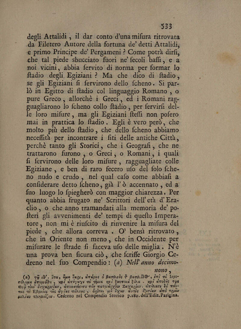 degli Attalidi, il dar conto d’una mifura ritrovata .da Filetero Autore della fortuna de’ detti Attalidi, e primo Principe de’ Pergameni ? Come potrà dirfi, che tal piede sbucciato fuori ne’ fecoli baffi, e a noi. vicini, abbia fervito di norma per formar lo ftadio degli Egiziani ? Ma che dico di ftadio, se gli Egiziani fl fervirono dello fcheno. Si par- lò in Egitto di ftadio col linguaggio Romano , o pure Greco, allorchè i Greci, ed i Romani rag- guagliarono lo fcheno collo ftadio , per fervirfi ‘del- le loro mifure, ma gli Egiziani ftell non pofero mai in pratica lo ftadio. Egli è vero però, che molto. più dello ftadio, che dello fcheno abbiamo neceflità. per incontrare i fiti delle antiche Città, perchè tanto gli Storici, che i Geografi, che ne trattarono furono ,.0 Greci; o Romani, 1 quali fi fervirono delle loro mifure , ragguagliate colle Egiziane, e ben di raro fecero ufo del folo fche- no nudo e crudo, nel qual cafo come abbiafi a confiderare detto fcheno, già l’Ò accennato, ed a fuo luogo lo fpiegherò con maggior chiarezza. Per quanto abbia frugato ne’ Scrittori dell'età d’ Era- clio, o che anno tramandati alla memoria de’ po- fteri gli avvenimenti de’ tempi di quefto Impera- tore, non mi riufcito di rinvenire la mifura del piede , che allora correva . O' bensì ritrovato, che in Oriente non meno, che in Occidente per mifurare le ftrade fi faceva ufo delle miglia. N'è ‘una prova ben ficura ciò, :che fcriffe Giorgio Ce- dreno nel fuo Compendio (4) Nell anno “decimo-- NONO è (a) Té 3. STAI mu 54043 dmpue lo BamAebs P puri, eni mi dini coNULe sTOpeUdA ? ugi dTNYKYS qu Tate uo.i Eworror EUNZ è ngi drrodte TY5 ©:3 mlus Èv UEISIGI è ETOLATESITE TOY TaTpiroxi Za xa esar omar dé mev- TUS TE EBpouss DIS SY (45 TONEWS 3° ogira ua EXGy dUT8S Ssuriav do TEsRY pur iv MANTRA » Cedreno nel Compendio Storico p.180. dell’Ediz. Parigina. Ei