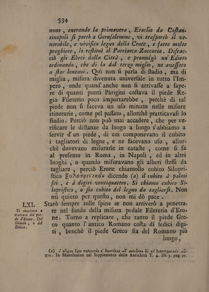 LXI. St continua 4 trattare del pie- de d’Erone. Del Diaulo , e del Dolico è 934 mono, entrando la primavera, Eraclio da Cofan- zinopoli fi portò a Gerufalemme, vi trafportò il ve- nerabile, e vivifico legno della Croce, e fatte molte preghiere, lo veftiruì al Patriarca Zaccaria. Difcac- ciò gli Ebrei dalla Città, e promulgò un’ Editto ordinando, che di la dal terzo miglio, ne aveffero a ftar lontani. Quì non fi parla di ftadio, ma di miglia, mifura divenuta univerfale in tutto l’Im- pero, onde quand'anche non fi arrivaffe a fape- re di quanti punti Parigini coftava il piede Re- gio Fileterio poco importarebbe ,. perchè di tal piede non fi faceva un ufo minuto nelle mifure itinerarie, come pel paffato , allorchè pratticavafi lo ftadio. Perciò non può mai accadere, che per ve- rificare le diftanze da luogo a luogo s abbiamo a fervir d'un piede, di cui componevano il cubito i tagliatori di legne, e ne facevano ufo , allor- chè dovevano mifurarle in catafte , come fi fa al prefente in Roma, in Napoli, ed in altri luoghi , o quando mifuravano gli alberi ftefli da tasliare , perciò Erone chiamollo cubito Silopri- ftico EuAotp:sizoy dicendo (4) il cubito è palmi fei, e è digiti ventiquattro. Si chiama cubito St lopriftico, o fia cubito del legno da tagliarfi. Non mi quieto per quefto, non mi dò pace. re nel fondo della mifura pedale Fileteria d’Ero- né. Torno a replicare, che tanto il piede Gre- co quanto l'antico Romano cofta di fedici digi- ti, benchè il piede Greco fia del Romano più | lungo, Ca) 0 anvus Eva TeNousas s' Suntuass nò' naremàe di xi EuNomessinte rif