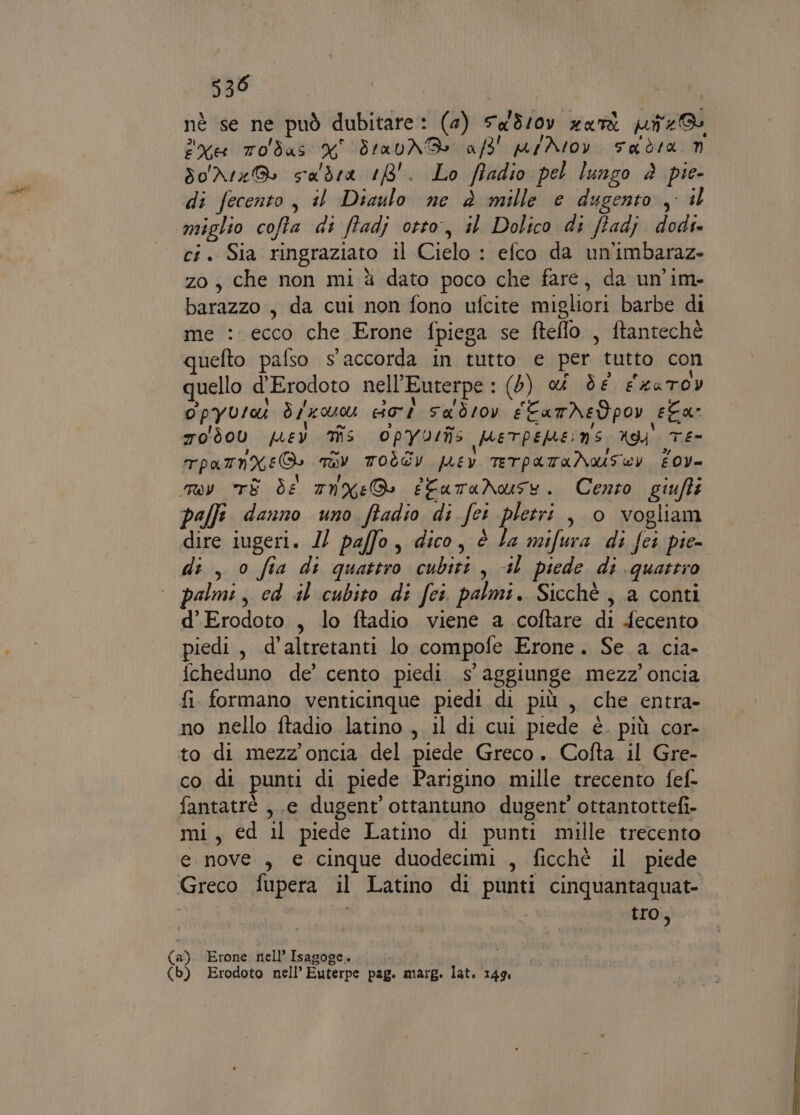 530 I nè se ne può dubitare: (2) Sa3/0v xari uz xe Todas N° Srav NB a/3' par htov ada n sordo saldra 18'. Lo ftadio pel lungo è pie- di fecento , il Diaulo ne è mille e dugento , il miglio cofta di ftadj otto, il Dolico di ffadj dodi- ci. Sia ringraziato il Cielo : efco da un'imbaraz- zo, che non mi à dato poco che fare, da un’im- barazzo , da cui non fono ufcite migliori barbe di me : ecco che Erone fpiega se fteffo , ftantechè quefto palso s'accorda in tutto e per tutto con quello d'Erodoto nell’Euterpe : (5) d de exaTov opyusau dl doi sa'drov #CamNedpov ela: ro d00 pey Ts Opyrulîs perpepeins ng Te- TpamnXeG TOI TOÒGY pEY TETPATANIUSECY £0y- my TE de mtnxeD efataNnwuse. Cento giufti palfi danno uno ftadio di fei pletri , 0 vogliam dire iugeri. I paffo, dico, è la mifura di feci pie- di, 0 fia di quattro cubiti, +1 piede di quattro almi, cd al cubito di fci. palmi. Sicchè , a conti d’Erodoto , lo ftadio viene a coftare di fecento piedi, d’altretanti lo compofe Erone. Se a cia- fcheduno de’ cento piedi s' aggiunge mezz’ oncia fi formano venticinque piedi di più , che entra- no nello ftadio latino , il di cui piede è. più cor- to di mezz’ oncia del piede Greco. Cofta il Gre- co di punti di piede Parigino mille trecento fef- fantatrè , e dugent’ottantuno dugent’ ottantottefi- mi, ed il piede Latino di punti mille trecento e nove, € cinque duodecimi , ficchè il piede Greco fupera il Latino di punti cinquantaquat- tro, (a). Erone nell’ Isagoge. i (b) Erodoto nell’ Euterpe pag. marg. lat. 14% i