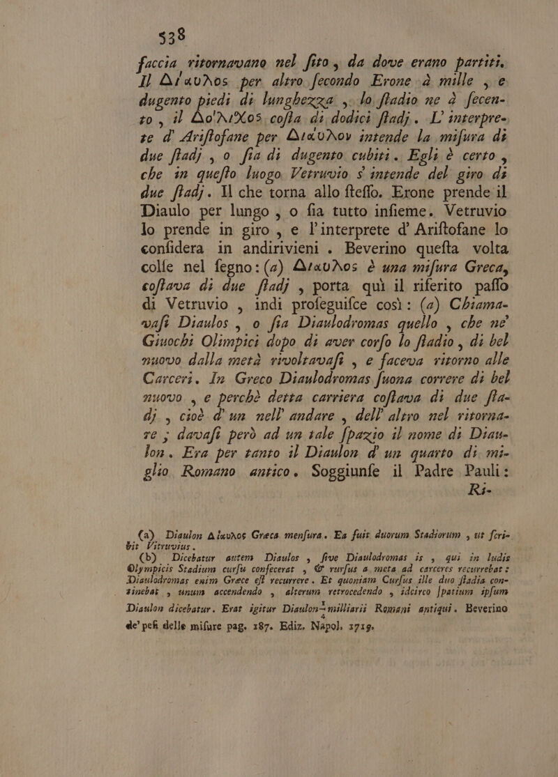 faccia ritornavano nel feto, da dove erano partiti. Il Atavros per altro fecondo Erone è mille ; e dugento piedi di lunghezza ,: lo ftadio ne è fecen- to, il Ao'NiXo05: cofta di dodici ffadj. L' interpre- se d' Ariftofane per Atavxov intende la mifura di due ftadj , o fia di dugento cubiti. Egli è certo, che in quefto luogo Vetruvio s intende del giro di due ftadj. Il che torna allo fteflo. Erone prende il Diaulo per lungo , o fia tutto infieme. Vetruvio lo prende in giro, e l'interprete d’ Ariftofane lo confidera in andirivieni . Beverino quefta volta colfe nel fegno:(4) AravNos è uza mifura Greca, coftava di due ftadj , porta qui il riferito paffo di Vetruvio , indi profeguifce così: (4) Chiama- vaft Diaulos , o fia Diaulodromas quello , che ne Giuochi Olimpici dopo di aver corfo lo ffadio , di bel nuovo dalla metà rivoltavafi , e faceva ritorno alle Carceri. In Greco Diaulodromas fuona correre di bel nuovo , e perchè detta carriera coftava di due fta- di., cioè d'un nell’ andare , dell altro nel ritorna. re; davafi però ad un tale fpazio il nome di Diau- lon, Era per tanto il Diaulon d'un quarto di mi- glio. Romano antico. Soggiunfe il Padre Pauli: I Rs- (a) Diaulon Aluvxos Greca menfura. Ea fuit duorum Stadiorum , ut ferie. bit Vitruvius. (b) Dicebatur autem Diaulos , five Diaulodromas is , qui in ludis Olympicis Stadium curfu confecerat , & rurfus a. meta ad carceres recurrebat è Disulodromas esim Grece ell recurrere. Et quoniam Curfus ille duo ffadia cone . sinebat > unum accendendo , alterum retrocedendo , sdcirco {patium spfum Diaulon dicebatur. Erar igitur Diaulon=mailliarit Romani antiqui . Beverino de’ pefi delle mifure pag. 187. Ediz. Napol. 3719.