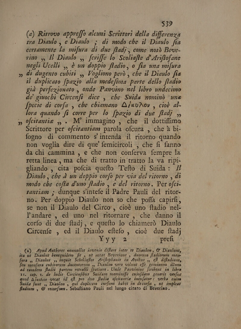 &gt;) ” 939 (&amp;) Ritrovo appreffo alcuni Scrittori della differenza tra Diaulo , e Diaulo: ; di modo che il Diaulo fia certamente la mifura di due ffadj, come notò Beve- rino yy, IL Diaulo ,, fcriffe lo Scoliafte d'Ariftofane negli Ucelli ,, è un doppio ffadio, o fia una mifura di dugento cubiti ,, Vogliono però, che il Diaulo fia i) duplicato fpazio ‘alla medefima parte dello ffadio già perfezionato , onde Panvino nel libro undecimo de giuochi Circenft dice , che Suida nominò ‘una Specie di corfa , che chiamano AravNov , cioè al- lora quando fi corre per lo fpazio di due ffadj , ofcitantie ,, . M° immagino , che il dottiffima Scrittore per ofciranziam parola ‘ofcura , che è bi- non voglia dire di que’ femicircoli , che fi fanno da chi cammina , e che non conferva fempre la retta linea, ma che di tratto in tratto la va ripi- gliando , cita pofcia quefto Tefto di Suida : Diaulo, che è un doppio corfo per via del ritorno , di modo che cofta d'uno ffadio , e del ritorno. Per ofci- rantiam ; dunque s'intefe il Padre Pauli del ritor- no. Per doppio Diaulo non so che poffa capirfi, se non il Diaulo del Circo, cioè uno ftadio nel- l'andare , ed uno nel ritornare, che danno il corfo di due ftadj, e quefto lo chiamerò Diaulo Circenfe , ed il Diaulo eftefo, cioè due ftadj Nave 2 prefi