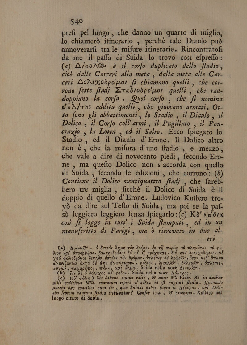 549 prefi pel lungo, che danno un quarto di miglio, lo chiamerò itinerario , perché tale Diaulo può annoverarfi tra le mifure itinerarie. Rincontratofi da me il paflo di Suida lo trovo così efpreflo : (a) AraunS è il corfo duplicato dello ftadio, cioè dalle Carceri alla meta, dalla meta alle Car- ceri AoNrxodpo por fe chiamano quelli , che cor- rono ferte pie 2Tadrodpo por quelli , che rad- doppiano la corfa . Quel corfo , che fi nomina. orNirns addita quelli , che giuocano armati. Ot- zo fono gli abbattimenti, lo Stadio , il Diaulo, il Dolico , il Corfo coll'armi, il Pugillato , il Pan- crazio , la Lotta , ed il Salto. Ecco fpiegato lo Stadio , ed il Diaulo d'Erone. Il Dolico altro non è, che la mifura d’uno ftadio , e mezzo, che vale a dire di novecento piedi, fecondo Ero- ne, ma quefto Dolico non s'accorda con quello di Suida , fecondo le edizioni, che corrono: (0) Contiene il Dolico ventiquattro ftadj , che fareb- bero tre miglia, ficchè il Dolico di Suida è il doppio di quello d’ Erone. Ludovico Kuftero tro- vò da dire sul Tefto di Suida, ma poi se la paf- sò leggiero leggiero fenza fpiegarlo :(c) Kd'sa'dsa così fe legge in tutt 1 Suida ftampati, ed in un manufcritto di Parigi, ma è ritrovato in due al- | tri (a) Adur©. È Serrov Eywv TOv Soduov Èv TI mopex TO minor: Td sd- drov age Utospepar. Tonegodpouor È oi È tpeyoviesì dio uni donivodcuor » ot sup sadrodpoua demnav érotuv Tov Spowmov. this dì Ipou@*, Orwv pusò” OTAWw1 Ky wVILwvTA dato de gony YOU LATE 3 sd10v , deavn®' s FONNI, OTÀITMS) TUYIMA 3 May apertov, T“An, ug dhe. Suida nella voce Asxv\G'. esi dé 0 Sdrivos nò sad. Suida nella voce AoAsros. (c) KÎ' suda ) Sic habent omnes editi , © unus MS Paris. At in duobus alsis codicibus MSS. exaratum reperti n' sedia id ef viginti fladia. Quomodo autem héc concilies cuni iis, que Suidas habet fupra v. AixuNos , ubi Doli- cho feptem tantum fiadia tribuuntur? Confer loca , & cxamina. Kuîtero nel luogo citato di Suida »