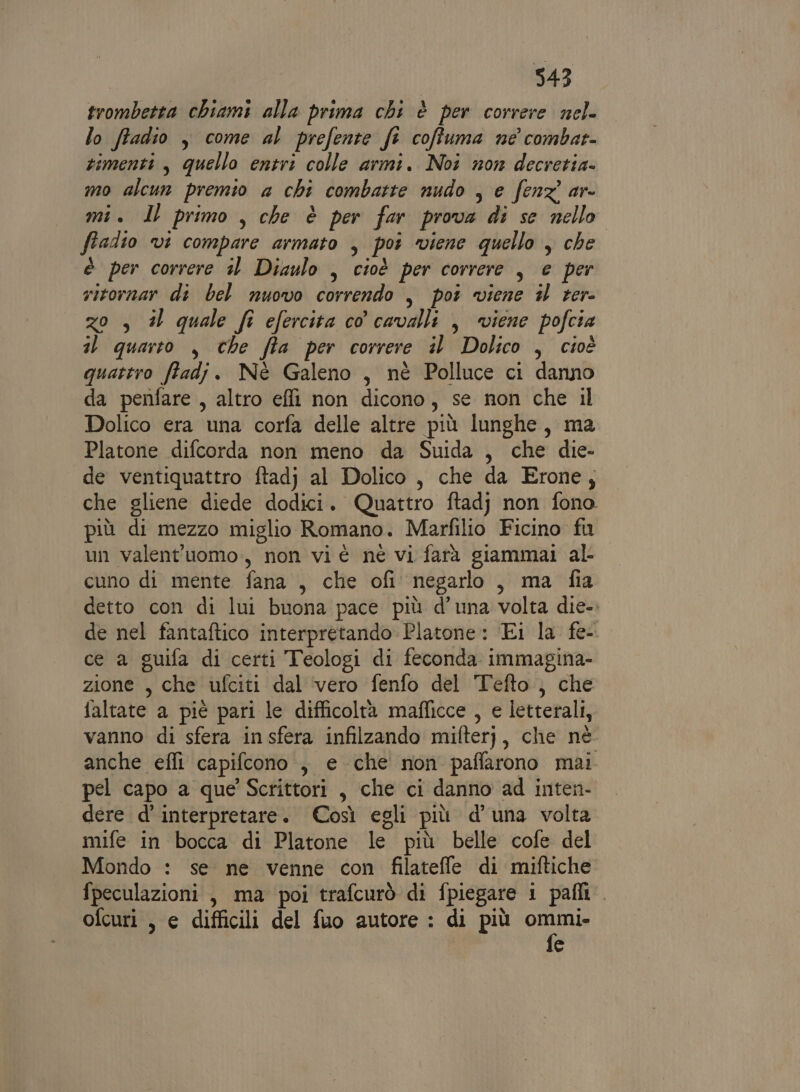 343 trombetta chiami alla prima chi è per correre nel. lo ftadio , come al prefente fi coffuma ne combar- zimenti, quello entri colle armi. Noi non decretia- mo alcun premio a chi combatte nudo , e fenz ar- mi. Il primo , che è per far prova di se nello ftadio vi compare armato , poi viene quello , che è per correre 1 Diaulo , cioè per correre , e per sitornar di bel nuovo correndo , pot viene i ter- zo , #l quale fr efercita co cavalli , viene pofcia il quarto , che fta per correre il Dolico , cioè quattro ffadj. Nè Galeno , nè Polluce ci danno da penfare , altro effi non dicono, se non che il Dolico era una corfa delle altre più lunghe, ma Platone difcorda non meno da Suida , che die- de ventiquattro ftadj al Dolico , che da Erone; che gliene diede dodici. Quattro ftadj non fono più di mezzo miglio Romano. Marfilio Ficino fu un valent'uomo, non vi è nè vi farà giammai al cuno di mente fana , che ofi' negarlo, ma fia detto con di lui buona pace più d’una volta die-. de nel fantaftico interpretando Platone: Ei la fe-. ce a guifa di certi Teologi di feconda immagina- zione , che ufciti dal vero fenfo del Tefto,, che faltate a piè pari le difficoltà maflicce , e letterali, vanno di sfera insfera infilzando mifterj, che nè. anche effi capifcono., e che non paffarono mai pel capo a que Scrittori , che ci danno ad inten- dere d’ interpretare. Così egli più d'una volta mife in bocca di Platone le più belle cofe del Mondo : se ne venne con filatefle di miftiche fpeculazioni , ma poi trafcurò di fpiegare i pafli. ofcuri , e difficili del fuo autore : di più esa e