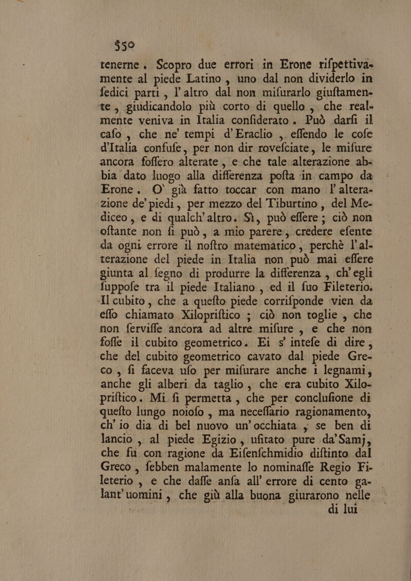 $50 tenerne. Scopro due errori in Erone rifpettiva. mente al piede Latino, uno dal non dividerlo in fedici parti, l’altro dal non mifurarlo giuftamen- te, giudicandolo più corto di quello ,. che real. mente veniva in Italia confiderato. Può darfi il cafo, che ne tempi d’Eraclio ,. effendo le cofe d’Italia confufe, per non dir rovefciate, le mifure ancora foffero alterate, e che tale alterazione ab- bia dato luogo alla differenza pofta ‘in campo da Erone. 0° già fatto toccar con mano l'altera- zione de’ piedi, per mezzo del Tiburtino, del Me- diceo, e di qualch’altro. Sì, può effere; ciò non oftante non fi può, a mio parere,..credere efente da ogni errore il noftro matematico, perchè l’al- terazione del piede in Italia non può mai eflere giunta al fegno di produrre la differenza , ch'egli fuppofe tra il piede Italiano , ed il fuo Fileterio. Il cubito, che a quefto piede corrifponde vien da eflo chiamato Xilapriftico ; ciò non toglie , che non ferviffe ancora ad altre mifure, e che non fofle il cubito geometrico. Ei s intefe di dire, che del cubito geometrico cavato dal piede Gre- co , fi faceva ufo per mifurare anche i legnami, anche gli alberi da taglio, che era cubito Xilo- priftico. Mi fi permetta, che per conclufione di quefto lungo noiofo , ma neceffario ragionamento, ch'io dia di bel nuovo un'occhiata , se ben di lancio ,, al piede Egizio, ufitato pure da’ Samj, che fu con ragione da Eifenfchmidio diftinto dal Greco , febben malamente lo nominaffe Regio Fi- leterio , e che dafle anfa all'errore di cento ga- lant'uomini, che giù alla buona giurarono nelle Wie Li di lu.