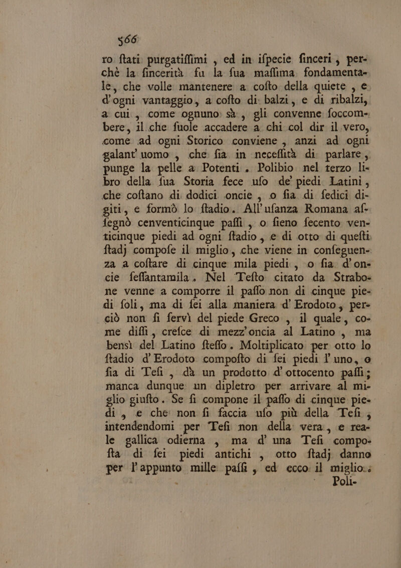 5966 ro ftati. purgatiffimi , ed in ifpecie finceri, per- ché la fincerità fu la fua maflima fondamenta- le, che volle mantenere a. cofto della quiete , e d'ogni vantaggio, a cofto di: balzi, e di ribalzi, a cui, come ognuno: sà, gli convenne foccom- bere, il che fuole accadere a chi col dir il.vero, come ;ad ogni Storico conviene , anzi ad ogni galant' uomo , che fia in neceflità di. parlare, punge la pelle a Potenti.. Polibio. nel terzo li- bro della fua Storia fece ufo de’ piedi Latini, che coftano di dodici .oncie , 0 fia di fedici di- giti, e formò lo ftadio. All’ufanza Romana af fegnò cenventicinque pafli , 0. fieno fecento ven- ticinque piedi ad ogni ftadio , e di otto di quefti ftadj compofe il miglio, che viene in confeguen- za a coftare di cinque mila piedi, o fia. d’on- cie feffantamila. Nel Tefto. citato da Strabo= ne venne a comporre il paflo non di cinque pie- di foli, ma di fei alla maniera d' Erodoto, per» ciò non fi fervìi del piede Greco , il quale, co- me diffi, crelce di mezz’'oncia al Latino, ma bensì del Latino fteffo. Moltiplicato per otto lo ftadio d' Erodoto compofto di fei piedi l'uno, @ fia di Tefi, dà un prodotto d'ottocento pafli; manca dunque: un dipletro per arrivare al mi- glio giufto. Se fi compone il paflo di cinque pie di, € che non fi faccia ufo più della Tefi; intendendomi per Tefi non della. vera, e rea- le gallica odierna , ma d' una Tefi compo» fta di fei piedi antichi, otto ftadj danno per l'appunto mille pal, ed ecco il miglio:; ì : °° Poli.