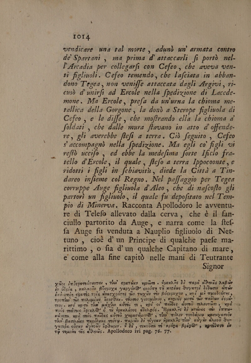 vendicare una tal morte, adunò un armata contro de' Spartani , ma prima d' attaccarli fi portò nel. l'Arcadia per collegarfi con Cefeo, che aveva ven- vi fislinoli. Cefeo remendo, che lafciata in abban- dono Tegea, non veniffe attaccata dagli Argivi, ri- cusò d’ unirfi ad Ercole nella fpedizione di Lacede- mone. Ma Ercole, prefa da un'urna la chioma me- rallica della Gorgone, la donò a Sterope figliuola di Cefeo, e le diffe, che maffrando ella la chioma a Soldati, che dalle mura ffavano in atto d'offende- re, gli averebbe fief a terra. Ciò feguito , Cefeo seccompagnò nella fpedizione. Ma egli co’ figli vi refltò uccifo , ed ebbe la medefima forte Ificlo fra- tello d'Ercole, il quale, ffefo a terra Ippocoonte, e ridotti è figli in. fchiavità, diede la Città a Tin- dareo infieme col Regno. Nel paffaggio per Tegea corruppe Auge figliuola d'Aleo, che di nafcoffo gli partorì un figliuolo, il quale fu depofitato nel Tem- io di Minerva. Racconta Apollodoro le avventu- re di Telefo allevato dalla cerva, che è il fan- ciullo partorito da Auge, e narra come la ftef- fa Auge fu venduta a Nauplio figliuolo di Net- tuno , cioè d’ un Principe di qualche paefe ma- rittimo , o fia d'un qualche Capitano di mare, e' come alla fine capitò nelle mani di Teutrante Signor I 601 ETISpUIOUTOUTHA è Thu spardxv npviro + Foeunne de rep dduvas AaBww x fi. ai Li LA , sv USpia , auAnolv Bospuya yapyov&amp; SELOTA TI niDÉEwS Fuyerpt Ùdenv AT LI n dol-emia SpuTÙ4 T—ÎS dvaryoUIns My TuXGY Tv BOSEPYOV 3, El pi mpotdoUrne s. TpOTlus iù TONEUIWY ETETTOM. TOUTOU YSVOMEVOL &gt; AMPSUS METE TU Tatdwy éspde meve è vot vor The puoylu adrIs TE, ugò 00 Toudes cdUTDÙ TENEUTWSI &gt;, Uge cita mods rosrne gina ® d mt ipenreovs dieXpos. Hpan\ns ds arEWd6 TIv_ (mTÙ%- ueovru. ei qovs, Toidus «UToÙù N'uporau:i® , Thu moNIv TUVSENEG MTUY ROIO gu. Bxrivder mupidwne TOUTG È Tapioiv de miyenv npenrne lu avyrnv drsov Fu= yutete ovTav dyvonv todapev. # dî , seodrà Tv ‘pipa Bpsp@” , agndero ev T@ Tousva ms «Ives. Apollodoro ivi pag. 76. 77.