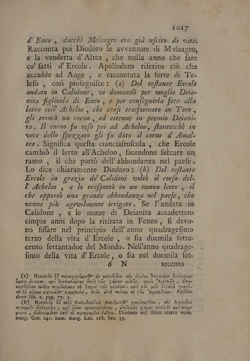 d' Eneo, dacchè Meicagro era già ufcito di vita. Racconta poi Diodoro le avventure di Meleasro, ela vendetta d’Altea, che nulla anno che fare co’ fatti d’ Ercole. Apollodoro riferito ciò che accadde ad Auge , e raccontata la forte di Te- lefo , così profesuifce: (4) Del reffante Ercole andato in Calidone, vi domandò per moglie Deia- nira figlivola di Hey , e per confeguirla fece” alla” lotta coll’ Acheloo , che erafi trasformato in Toro , li troncò un da ed ottenne 1n premio Dec ra. Il corno fu Neldà poi ad Acheloo, ffantecchè in vece dello fpezzato gli fu dato il corno d’ Amal- tea. Significa quefta cianciafrufcola ,. che Ercole cambiò il letto all’Acheloo, facendone feccare un ramo , il che portò dell abbondanza: nel paefe . Lo dice chiaramente Diodoro: (0) Del reffante . Ercole in grazia de Calidonj voltò 11 corfo. del- l Acheloo DG lo trafportò in un nuovo letto =). il che apportò una grande abbondanza nel paefe, che venne più agevolmente trrigato. Se l'andata in Calidone , e le nozze di Deianira accadettero cinque anni dopo la ritirata in Feneo, fi devo- no fiffare nel principio dell'anno quadragefimo terzo della vita d’ Ercole , o fia duemila fette- cento fettantadue del Mondo. Nell'anno quadrage- fimo della vita d’ Ercole, o fia nel duemila fet- 6 N tecento ,, (8), HpenA3s de mapeysvouerD' de prodi my d!véws Suy urp Saeavepar ENvAS UTATO. UOÌ ENI LI _UTSo TOY YAGULOI UUTRS. Tpòs _ AXen@y, 3 dTa- asT dev TWUIWD Tsprsvdure 1) ETEDOY TOY UEPLTI » voi STR QASV ONIMVA Yaude nd dì népes eyes” fusero] è Foùs xUTi TOUTIL TO THG “Apardaxs. Apollo doro lib. 2. pag. 77. (b) Hpxz\ 16 de mis ReAudwv'o:s Berdue sv&amp; vapirar do ‘ TO) Ayxepwoy FoTvuoy dirésps eve 4 noi GUAI UGTUTHEVATIS 3 xrenafe N opev TTONA HI voi meu- QI00V &gt; A0dEVOMEVAV UTO TE roouprueve d#Ioe. Diodoro nel libro citato num.