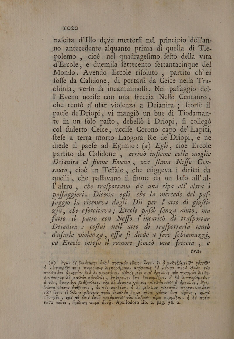 nafcita d’Illo dgve metterfi nel principio dell’an- no antecedente alquanto prima di quella di Tle. polemo , cioè nel quadragefimo. fefto della vita d'Ercole, e duemila fettecento fettantacinque del Mondo. Avendo Ercole rifoluto , partito ch'ei foffle da Calidone, di portarfi da Ceice nella Tra- chinia, verfo lù incamminofit. Nel paffaggio' del. l'Eveno uccile con una freccia Neflo Centauro, che tentò d' ufar violenza a Deianira ; fcorfe il paefe de Driopi, vi mangiò un bue di Tiodaman- te in un folo pafto, debellò i Driopi, fi collegò col fudetto Ceice, uccife Corono capo de’ Lapiti, ftefe a terra morto Laogora Re de’ Driopi, e ne diede il paefe ad Egimio: (4) Egl, cioè Ercole partito da Calidone , arrivò s2fieme colla moglie Detantra al fiume Eveno, ove Stava Nello Cen- zauro, cioè un Teffalo, che efisseva 1 diritti da quelli, che paffavano il fiume da un lafo all’ al l'altro , che trafportava da una ripa all altra è paffaggieri. Diceva egli che la mercede del paf- faggio la riceveva dagli Dir per l atto di giufti- Zia, he efercitava ; Ercole pafsò fenza auto, ma fatto 1 patto con Neffo l incaricò di rrafporsar Detanira » coftut Ki atto di trafportarla rentò d'ufarle ‘violenza, effa fi diede a fare fchiamazzi, cd Ercole intefo il adi fcoccò una freccia , € tra Ca) &amp;ywv de Bacevenav 0067. Tomumwiy eUnvoy nvev. Év d nxds Luoo verro” o xioravp 9 ovs TAPLOVTUE destropSpusve . uirdorae de, Ney ov. Tapi Fey THU TOSTI Angera. È Te nosotuva. a UToS quSv Os Apannis TOU TOTUMOV TreBro A si tvens de pudov evrndAs 4 emstpebev è ET® Tra wona i teso + lo) de Fexrropdus sog dur) 34 ere x Hp BraberBos Ti ds qvanor VILLA vale opusvO! d ripurhiis, FEehe Govmo vETTOv e ToseUTEY s HS UL uepdier 0 ds MERA WwI TEAEUTRY porta Nsooues vO ere € Idro DINTIOV mods Apundéx GL TIVTR YCvov Cure COLE 9 LOI Te yas di, ui Li pusv ente TpevUaTO* Tn deibd@ alte cuuurtui n de Tone EKT% TOÙUTO è EDUNUTE TAP duro Apollodoro lb. 2 2 pag: 78. 2