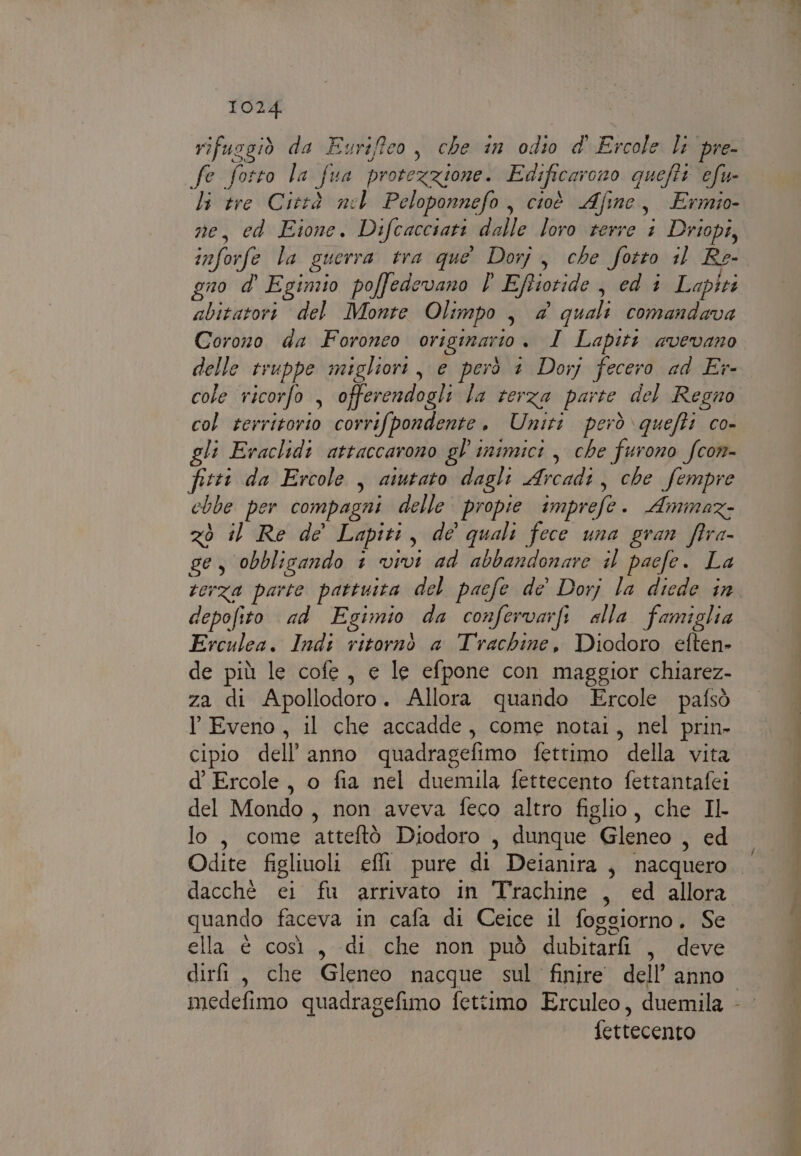 rifusgiò da Eurifeo, che in odio d' Ercole lt pre- fe fotto la fun protezzione. Edificarono quefti efu- li tre Città nel Peloponnefo, cioè Afine, Ermio- ne, ed Eione. Difcaccsati dalle loro terre + Driopi, inforfe la guerra tra que Dorj, che fotto il Re- gno d' Eginzio poffedevano l Eftiotide , ed i Laptri abitatori del Monte Olimpo , &amp; quali comandava Corono da Foroneo originario. I Lapiti avevano delle truppe migliori, e però 1 Dorj fecero ad Er- cole ricorfo , offerendogli la terza parte del Regno col territorio corrifpondente. Uniti però \quefti co- gli Eraclidi attaccarono gl inimici , che furono fcom- fitti da Ercole , aiutato dagli Arcadi, che fempre chbe per compagni delle propie imprefe. Ammaz- zò il Re de’ Lapiti, de quali fece una gran fira- ge, obblizando 1 vivi ad abbandonare il paefe. La terza parte pattuita del pacfe de’ Dorj la diede in depofito ad Egimio da confervarfi alla famiglia Erculea. Indi ritornò a Trachine, Diodoro eften» de più le cofe, e le efpone con maggior chiarez- za di Apollodoro. Allora quando Ercole pafsò l Eveno, il che accadde, come notai, nel prin- cipio dell’anno quadragefimo fettimo della vita d’ Ercole, o fia nel duemila fettecento fettantafei del Mondo, non aveva feco altro figlio, che Il lo, come atteftò Diodoro , dunque Gleneo , ed quando faceva in cafa di Ceice il foggiorno. Se ella è così, di che non può dubitarfi , deve fettecento