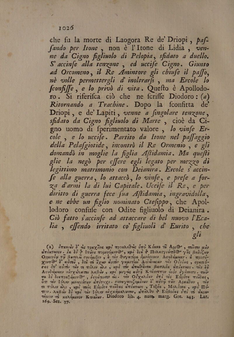 che fu la morte di Laogora Re de Driopi, paf- fando per Itore , non è l’Itone di Lidia, ver ne da Cigno figliuolo di Pelopia, sfidato a duello. S accinfe alla tenzone , ed uccife Cigno. Giunto ad Orcomeno, il Re Airone gli chiufe il palfo, nè volle permestergli d' inolerarfi , ma Ercole lo fconfife , e lo privò di vita. Quefto è Apollodo- ro. Si riferifca ciò che ne fcriffle Diodoro: (2) Ritornando a Trachine. Dopo la fconfitta de Driopi, e de’ Lapiti, venne 4 fingolare tenzone , sfidato di Cigno figliuolo dî Marte , cioè da Ci- gno uomo di fperimentato valore , /o vinfe Er- cole , e lo uccife. Partito da Itone nel paffaggio della Pelafgiotide , incontrò il Re Ormenio , e gli domandò in moglie la figlia Affidamia. Ma quefti glie la negò per effere egli legato per MEZZO di legittimo matrimonio con Detanira. Ercole $ accin= fe alla guerra, lo attaccò, lo vinfe, e prefe a for- za d'armi la ui Capitale. Uccife i Re, e per diritto di guerra fece fua Affidamia, ingravidala e ne ebbe un figlio nominato Crefippo, che Apol- lodoro confufe con Odite figliuolo di Deianira . Ciò fatto s accinfe ad attaccare di bel nuovo 'Eca- lia , effendo irritato co figlinoli d' Ewito , che gle (a) ETAVI A dò 45 TpaX.iv% voi mprahndde è Uro Kunvs TE Aps ©, TOÙTOY pus ETENTEVEV - sx Ès P ITwrs Tops vous vo”, LC de i IEshxs syrand@* V£IA pxdiCov Opusvit T9 Benme vovemie Vy di mv Srna É14vA5 FELSY Asvdxuesr è mrpons- xovr® ò” aurad. ,s Ùrt Te EX40 KUTDY vari Anizveanev mv O eve EOS è Spered= qaS ST UTO Div TE ITONIV BAE è uest TOv «med dvTO Baomnéx ETELTAVE è my ds Asvixunzy SATYANWTO neB ad $ LCA ey ds aUTA Kiro U veoy ÈYy EVVATS + TU TU de Framox! squer O 4 ESOXTEVO ds « Dv Olyanizv eni pes Evpure TAdKG a On Iv Ion av vice vray erre TUNE + cuvay vi Comevto9 Ù eUTO TEV Apradwr , DU TE TONY Ge 4 neri | moÙs Edpure, Tdas «mentare $ Totsx , MoX tovx 9 LA Ilu- mv. NxB dv ds ug «mv I0NnV UYAMULNWTW, driNds ta EuBorxs diri TO supe mioroy TI uxNMsvOY Kapottwoy » Diodoro ct 4 numb marg. Gre. 243. Lat: 169. Sez. 37.
