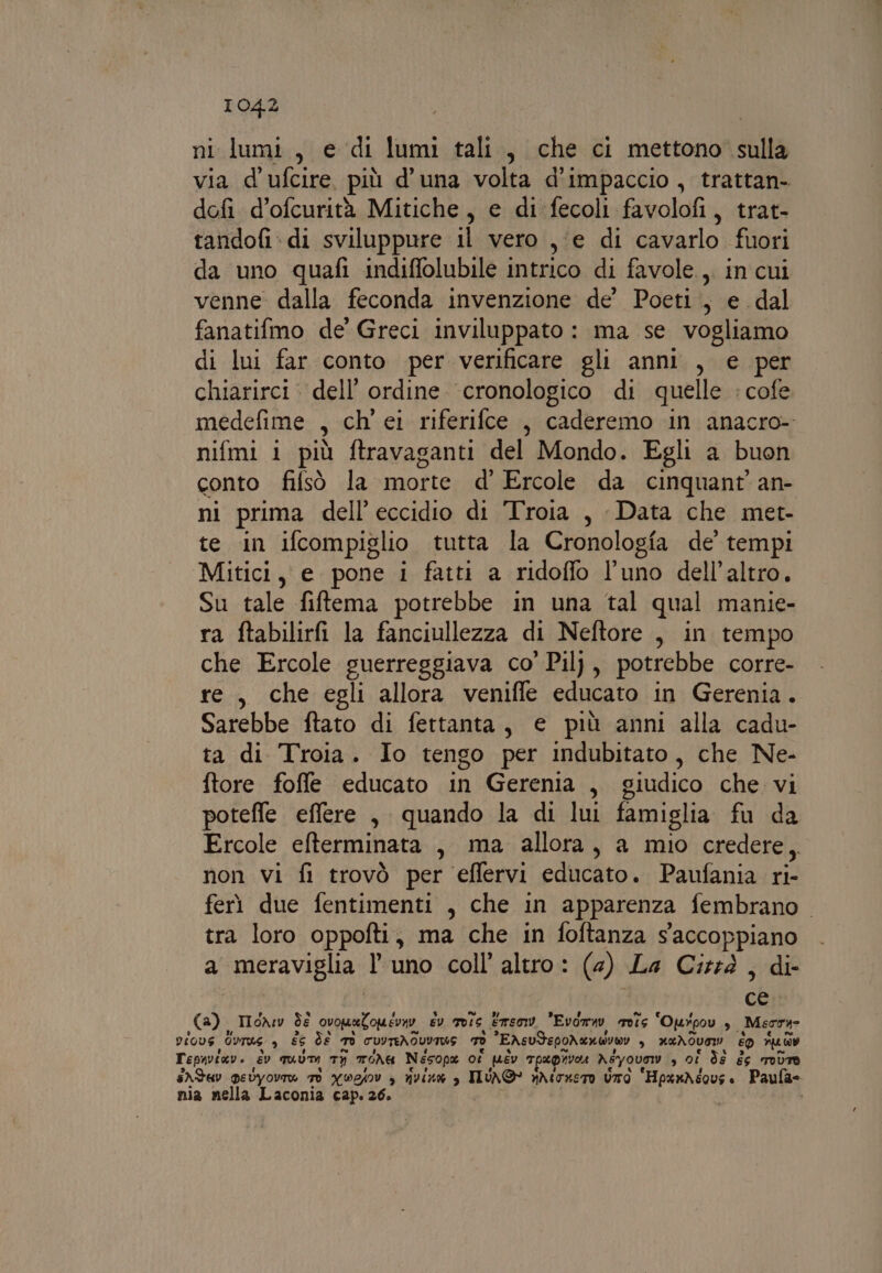 ni lumi, e di lumi tali, che ci mettono sulla via d'ufcire, più d’una volta d’impaccio , trattan- dofi d’ofcurità Mitiche, e di fecoli favolofi, trat- tandofi: di sviluppure il vero ,‘e di cavarlo fuori da uno quafi indiffolubile intrico di favole, in cui venne dalla feconda invenzione de’ Poeti, e dal fanatifmo de’ Greci inviluppato : ma se vogliamo di lui far conto per verificare gli anni , e per chiarirci: dell’ ordine ‘cronologico di quelle :cofe medefime , ch’ ei riferifce , caderemo in anacro- nifmi 1 più ftravaganti del Mondo. Egli a buon conto fifsò la morte d’' Ercole da cinquant’ an- ni prima dell’ eccidio di Troia , Data che met- te in ifcompiglio tutta la Cronologia de’ tempi Mitici, e pone i fatti a ridoffo l’uno dell’altro. Su tale fiftema potrebbe in una tal qual manie- ra ftabilirfi la fanciullezza di Neftore , in tempo che Ercole guerreggiava co’ Pil), potrebbe corre- re, che egli allora veniffe educato in Gerenia. Sarebbe ftato di fettanta, € più anni alla cadu- ta di Troia. Io tengo per indubitato, che Ne- ftore foffle educato in Gerenia , giudico che vi poteffe effere , quando la di lui famiglia fu da Ercole elterminata , ma allora, a mio credere, non vi fi trovò per effervi educato. Paufania ri- ferì due fentimenti , che in apparenza fembrano tra loro oppofti, ma che in foftanza s'accoppiano a meraviglia l'uno coll’ altro: (4) La Cid, di- (a) IloAw dé ovomaZomevny Ev 705 Emsomv, Evorav srots ‘Ourpov è Mecra- PiOVS GUTRE &gt; È6 de TO CUVTEAOLVINS 70 EASUSEPOAUMWVW! &gt; AXAOUSW! ED ruaw Tepaviav. év quum TI TONU Nesope ot pév Tpaprvoe Asyovow , 0Î ds #6 TOLTO SA dv pevyovi® TO YWEAIv &gt; Hus , ILUNO nrhioneto UTO “HpenAéovs. Paufa= nia nella Laconia cap. 26. i