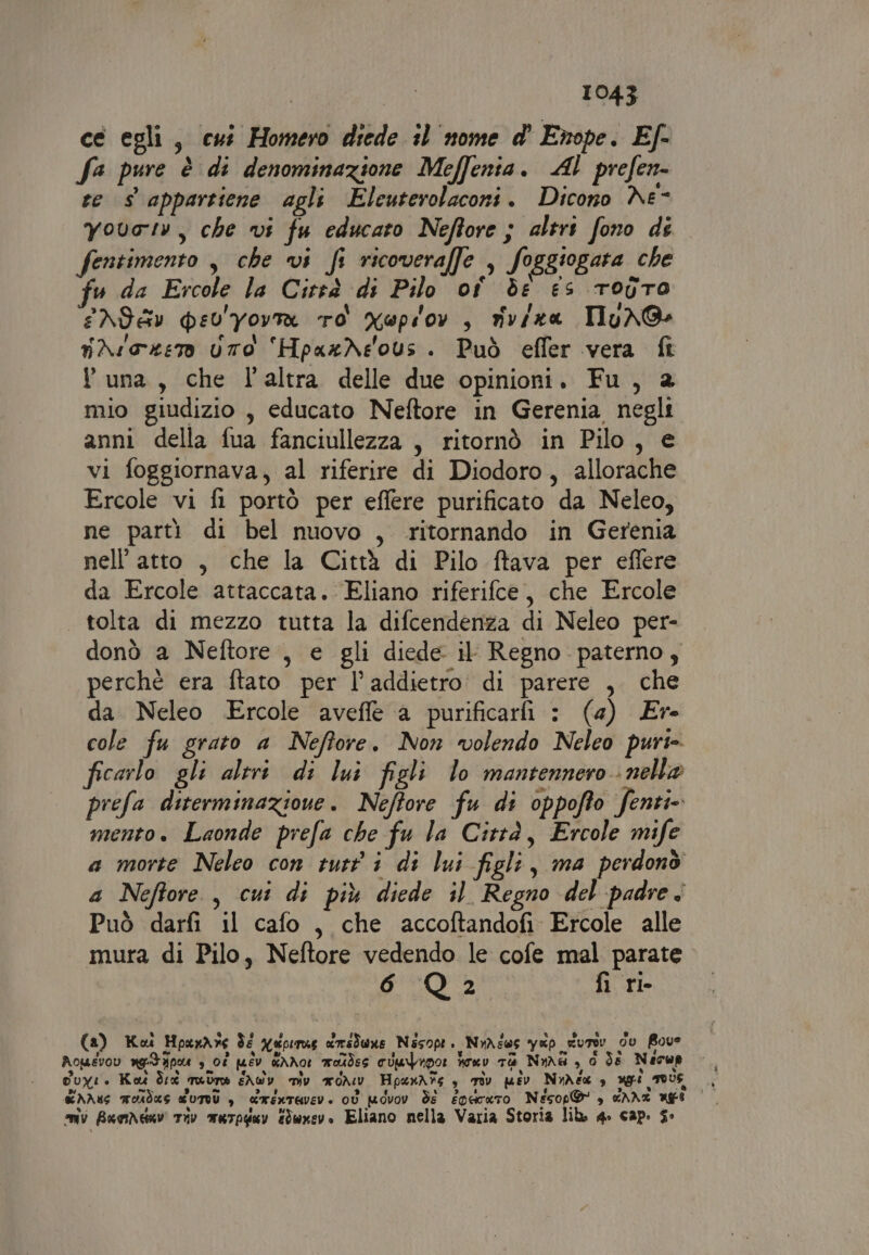 ce egli, cut Homero diede 10 nome d' Enope. E/- fa pure è di denominazione Meffenia. AL prefen- te s appartiene agli Eleuterolaconi. Dicono Ne- vovatv, che vi fu educato Neffore ; altri fono de fentimento , che vi fi ricoveraffe , foggiogata che fu da Ercole la Cirsà di Pilo of de es rodro ENI &amp;v pev'Yovra ro xupiov, nviza TlyuXGs nAsozer UTO ‘HpaxXeous. Può effer vera fî Yuna, che l'altra delle due opinioni. Fu, 2 mio giudizio , educato Neftore in Gerenia negli anni della fua fanciullezza , ritornò in Pilo, e vi foggiornava, al riferire di Diodoro, allorache Ercole vi fi portò per effere purificato da Neleo, ne parti di bel nuovo , ritornando in Gerenia nell'atto , che la Città di Pilo ftava per effere da Ercole attaccata. Eliano riferifce, che Ercole | tolta di mezzo tutta la difcendenza di Neleo per- donò a Neftore , e gli diede il Regno paterno, perchè era ftato per l’addietro di parere , che da. Neleo Ercole aveffe a purificarfi : (4) Er- cole fu grato a Neffore. Non volendo Neleo purt- ficarlo gli altri di lui figli lo mantennero nella prefa diterminazione. Neftore fu di oppofto fenti- mento. Laonde prefa che fu la Città, Ercole mife a morte Neleo con tutti di lui figli, ma perdonò a Neftore , cui di più diede il Regno del padre. Può darfi il cafo, che accoftandofi Ercole alle mura di Pilo, Neftore vedendo le cofe mal parate e rigt © 600. fi ri- (a) Koi HpaxAre Ss qepirus crime Nesopt. NyAiws yep _Surev dv Bove Aopevov gd apoa s_ 08 puev wANor wokdes oUufupor oeU Ta Nime 3,0 ds Necup Cuyi. Ko Sid mutate SAW mv aoAev HpuxAfg è rav psv NuAéa è ugo TOUS miv Buomdav tiv murpguv Eduxev. Eliano nella Varia Storia lib. 4» cap. s°