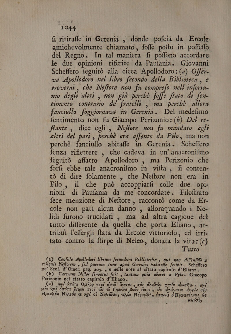 fi ritirafle in Gerenia, donde pofcia da Ercole amichevolmente chiamato, foffe pofto in pofleffo del Regno. In tal maniera fi poffono accordare le due opinioni riferite da Paulania. Giovanni Scheffero feguitò alla cieca Apollodoro: (4) O/fer- va Apollodoro nel libro fecondo della Biblioteca, e roverat, che Neffore non fu consprefo nell infortu- nio degli altri, non già perchè folle fato di fen- rimento contrario de' fratelli , ma perchè allora fanciullo foggiornava in Gerenia. Del medefimo fentimento non fu Giacopo Perizonio: (6) Del re- fiante, dice egli, Neffore non fu mandato agli altri del pari, perchè era affente da Pilo, ma non perchè fanciullo abitaffle in Gerenia. Scheffero fenza riflettere , che cadeva in un anacronifmo fesuitò affatto Apollodoro , ma Perizonio che forfi ebbe tale anacronifmo in vifta, fi conten- tò di dire folamente , che Neftore non era in Pilo, il che può accoppiarfi colle due opi- nioni di Paufania da me concordate. Filoftrato fece menzione di Neftore, raccontò come da Er- cole non patì alcun danno , alloraquando i Ne- lidi furono trucidati , ma ad altra cagione del tutto differente da quella che porta Eliano, at- tribu) l’effergli ftata da Ercole vittoriofo, ed irri- tato contro la ftirpe di Neleo, donata la vita: (c) Tutto Ca) Confule Apollodori librum fecundum Biblioteche , qui non dilenfilfe 4 veliquis Neftorem , fed puerum tune apud Gerenios habitaffe feribit. Scheffero ne’ Scol. d’ Omer. pag. 205. , e melle note al citato capitolo d’ Eliano . (b) Ceterum Neftor fervatus fuit , tantum quia aberat e Pylo. Giacopo Perizonio nel citato capitolo d’ Eliano. | (c) aCI drone Ounoa mspi CA] GpnTAU , UV dAndeg oroiv donrTon. uni MV ugri OIFCT® ETEPOL Tepi uv TE L'apuove Boy èrrov 3 5 dodNovra durie riv HpaxNes NuAsus te agt ci NuXsdog TA Nésop®» mà d Ipwnirinene de CANSISOLITÀ