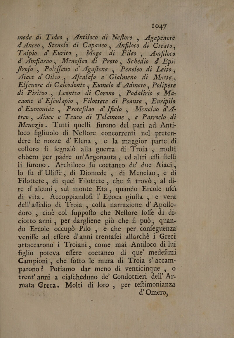 mede di Tideo , Antitoco di Neftore , Agapenore d'Anceo, Stenelo di Capanco, Anfiloco di Cresto, Talpio d' Eurito, Mege di Fileo, Amfiloco ° d' Amfiarao, Meneffeo di Preto, Schedio &amp; Epi. firofo , Poliffeno d' Agaftene , Peneleo di Leito, Aiace d' Oilco , Afcalafo e Gialmeno di Marte, Elfenore di Calcodonte j Eumelo d° Admeto, Polipere di Piritoo., Leonteo di Corono , Podalirio e Ma- caone d° Efculapio , Filottete di Peante , Euripilo d' Eumonide , Protefilao d Ificlo , Menelao d'A- trco, Aiace e Teuco di Telamone , e Patroclo di Menezio. Tutti quefti furono del pari ad Anti- loco figliuolo di Neftore concorrenti nel. preten- dere le nozze d' Elena, e la maggior parte di coftoro fi fegnalò alla guerra di Troia , molti ebbero per padre un'Argonauta, ed altri efli ftefli li furono. Archiloco fu coetaneo de’ due Aiaci, lo fu d’' Uliffe, di Diomede , di Menelao, e di Filottete, di quel Filottete, che fi trovò, al di- re d' alcuni, sul monte Eta, quando Ercole ufcì di vita. Accoppiandofi l' Epoca giufta , e vera dell’affedio di Troia , colla narrazione d’ Apollo- doro , cioè col fuppofto che Neftore fofle di di- ciotto anni, per dargliene più che fi può, quan- do Ercole occupò Pilo , e che per confeguenza venifle ad effere d’anni trentafei allorchè i Greci attaccarono i Troiani, come mai Antiloco di lui figlio poteva effere coetaneo di que’ medefimi Campioni, che fotto le mura di Troia s' accam- parono? Potiamo dar meno di venticinque , © trent’ anni a ciafcheduno de’ Condottieri dell’ Ar- mata Greca. Molti di loro , per teftimonianza AR d'Omero, =