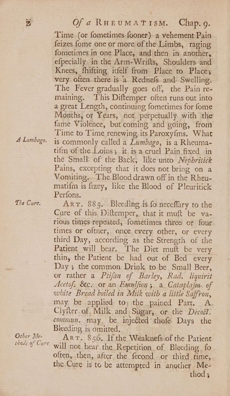 A Lumbago. The Cure. Other Me- ' thods of Cure Ofa RutumMatism. Chap. 9. Time. (or fometimes-fooner)- a vehement Pain feizes fome one or more of the Limbs, raging fometimes in one Place, and then in another, efpecially, in the Arm-Wrifts, Shoulders and Knees, fhifting itfelf from Place to Place; very. often. there is a Rednefs. and- Swelling. The Fever gradually goes off, the Pain re- maining. This Diftemper often runs out into a great Length, continuing fometimes for fome Months, or Years, not perpetually. with the fame Violence, but coming and going, from Time to Time renewing its Paroxyfms. What is commonly called a Lumbago, is a Rheuma- tifm of the Loins ;_ it. is a cruel Pain fixed in thé Smalk of the Back, like unto Nepbritick Pains, excepting that it does not bring on a Vomiting... Che Blood drawn off in the Rheu- matifm is fizey, like the Blood of Pleuritick Perfons. : Art. 885. Bleeding is fo neceffary to the Cure of this Diftemper,. that it muft be va- rious times repeated, fometimes three or four times or oftner,. once. every other, or every third Day, according as the Strength of the Patient will bear. The Diet muft be very thin, the Patient be had out of Bed every Day ; the common Drink to be Small Beer, or rather a Ptifan of Barley, Rad. liquirit Acetof. Sc. or an Emulfion 3. a Cataplafm. of white Bread boiled in Milk with a little Saffron, may, be applied to; the pained Part. A Clyfter.of, Milk and,Sugar, or the Decoét: commun. may, be injeéted’thofé Days the Bleeding is omitted, ART. 856. If the Weaknefs of the Patient will not. bear the. Repetition. of Bleeding fo often, then, after the fecond or third time, the Cure is te be attempted in another Me- , thod ;