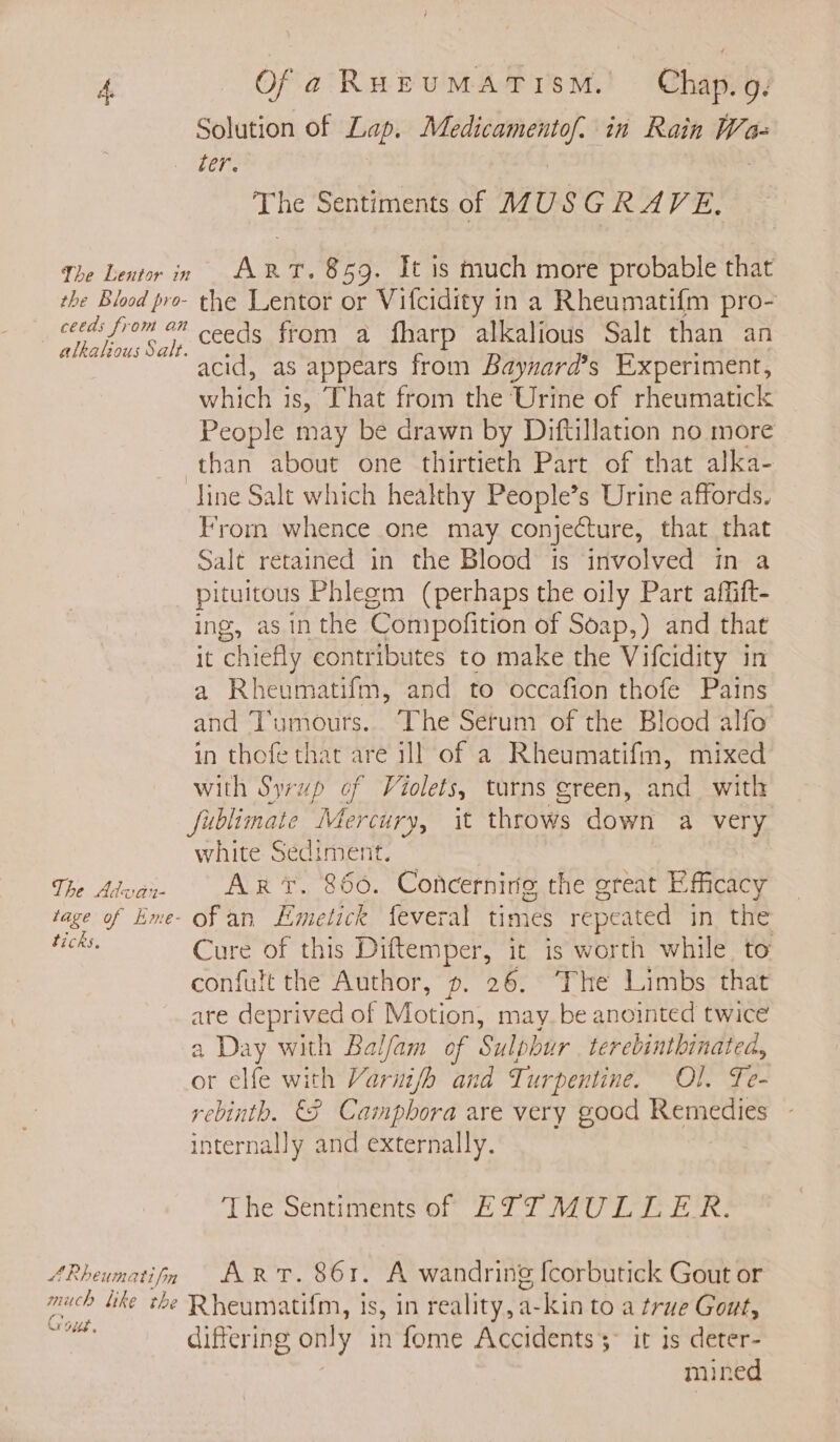 the Blood pro- alkatious Salt. Of a RHEUMATISM., | Chap. g. Solution of Lap. Medicamentof. in Rain Wa= ter. The Sentiments of A7U SGRAVE, ArT. 859. It is much more probable that the Lentor or Vifcidity in a Rheumatif{m pro- ceeds from a fharp alkalious Salt than an acid, as appears from Baynard’s Experiment, BI chy is, That from the Urine of rheumatick People may be drawn by Diftillation no more The Advan- tage of Hme- ticks. AR eum ati fn much bike the GQ Gus. From whence one may conjecture, that that Salt retained in the Blood is involved in a pituitous Phlegm (perhaps the oily Part affift- ing, as in the ‘Compofition of Soap,) and that it chiefly contributes to make the Vifcidity in a Rheumatifm, and to occafion thofe Pains and ‘Tumours.. The Serum of the Blood alfo in thofe that are ill of a Rheumatifm, mixed with Syrup of Violets, turns green, and with fublimate Mercury, it throws down a very white Sediment. Art. 860. Concerning the great Efficacy ofan Emetick feveral times repeated in the Cure of this Diftemper, it is worth while to confult the Author, ». 26. The Limbs that are deprived of Motion; may. be anointed twice a Day with Balfam of Sulphur . terebinthinated, or elfe with Varni/h and Turpentine. Ol. Te- rebinth. &amp;F Camphora are very good Remedies internally and externally. The Sentiments of ETTMULLER. Arr. 861. A wandring fcorbutick Gout or Rate 1S, in reality, a-kin to a true Gout, differing only in fome Accidents &gt; it is deter- mined