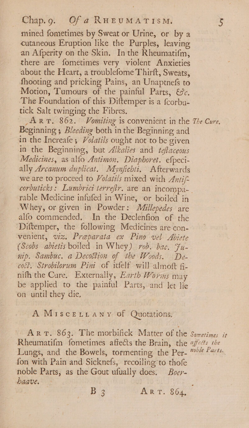 mined fometimes by Sweat or Urine, or by a cutaneous Eruption like the Purples, leaving an Afperity on the Skin. Inthe Rheumatifim, there are fometimes very violent Anxieties about the Fleart, a troublefome Thirft, Sweats, fhooting and pricking Pains, an Unaptnefs to Motion, Tumours of the painful Parts, &amp;c. The Foundation of this Diftemper is a {corbu- tick Salt twinging the Fibres. . ART. 862. Vomiting 1s convenient in the Beginning ; Bleeding both inthe Beginning and in the Increafe ; Volatils ought not to be given in the Beginning, but Akalies and teftaceous Medicines, as alfo Antimon. Diapboret. efpeci- ally Arcanum duplicat. Mynjfichtt. Afterwards we are to proceed to Volatils mixed with Anti/~ The Cure, — rable Medicine infufed in Wine, or boiled in Whey, or given in Powder: Millepedes are _alfo commended. In the Declenfion of the Diftemper, the following Medicines are con- venient, wz. Preparata ex Pino vel. Abiete (Scobs abietis boiled in Whey) rob. bac. Fu- nip. Sambuc. a Decoéiion of the Woods. De- col. Strobilorum Pini of itfelf will almoft §- nifh the Cure. Externally, Earth Worms may be applied to the painful Parts, and let lie on until they die. | A Miscetzrany of Quotations. ART. 863. The morbifick Matter of the Rheumatifm fometimes affects the Brain, the Lungs, and the Bowels, tormenting the Per- fon with Pain and Sicknefs, recoiling’to thofe noble Parts, as the Gout ufually does. Boer- baave. B 3 ART. 864, Sometimes it affects the noble Parts.