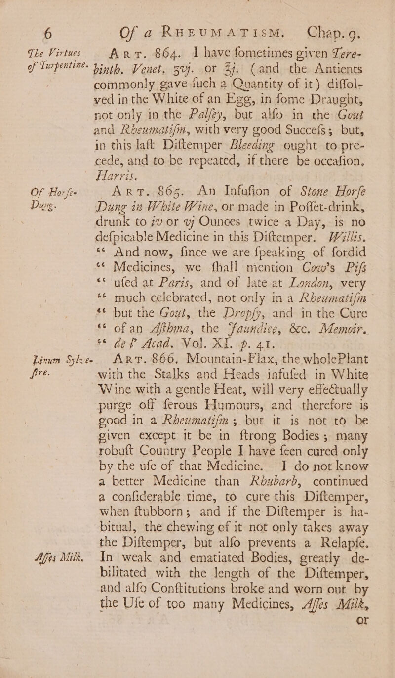 The Virtues of Turpentine. Of Flor fee *. Dug. Linum Sylves fire. Ales Milt, Arr. 864. I have fometimes given Tere- binth. Venet, 3vj. or 27. (and the Antients commonly gave juch a Quantity of it) diffol- ved in the White of an Egg, in fome Draught, not only in the Pal/ey, but alfo in the Gout in this laft Diftemper Bleeaing ought to pre- cede, and to be repeated, if there be occafion. Harris. | | Art. 865. An Infufion of Stone Horfe Dung in White Wine, or made in Poflfet-drink, drunk to 7v or vj Ounces twice a Day, is no defpicable Medicine in this Diftemper. Willis. ‘* And now, fince we are {peaking of fordid ** Medicines, we fhall mention Cow’s Pifs ufed at Paris, and of late at London, very ** much celebrated, not only in a Rheumati/m ‘© but the Gout, the Dropfy, and in the Cure “* ofan Afibma, the ‘faundice, &amp;c. Memoir. ‘§ def Acad. Vol. XI. 4p. 41. : Art. 866. Mountain- Flax, the wholePlant with the Stalks and Heads infufed in White Wine with a gentle Heat, will very effectually purge off ferous Humours, and therefore is good in a Rheumati/m, but it is not to be given except it be in ftrong Bodies; many robuft Country People I have feen cured only by the ufe of that Medicine. I do not know a better Medicine than Rbubarb, continued a confiderable time, to cure this Diftemper, when ftubborn; and if the Diftemper is ha- bitual, the chewing ef it not only takes away the Diftemper, but alfo prevents a Relapfe. In weak and ematiated Bodies, greatly de- bilitated with the length of the Diftemper, and alfo Conftitutions broke and worn out by the Ule of too many Medicines, Affes Milk, or