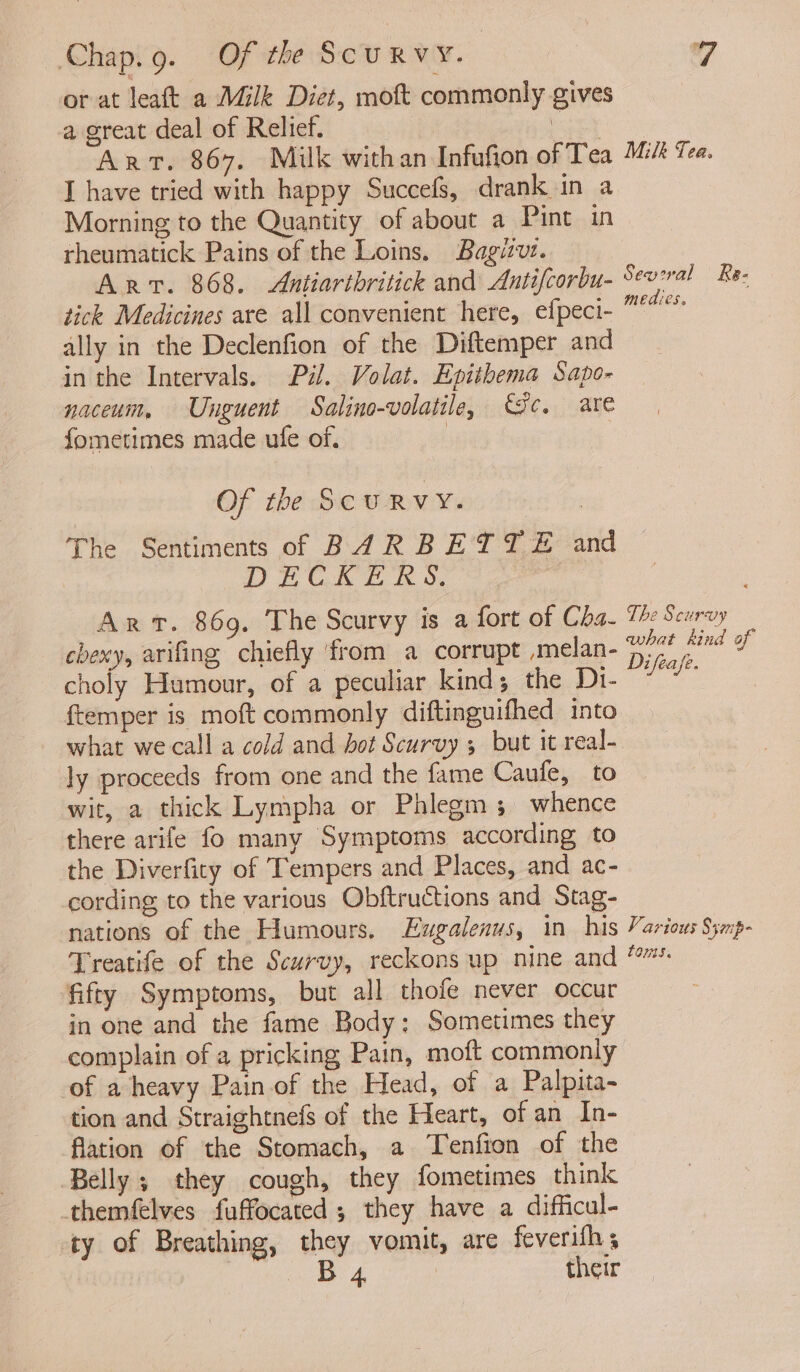 or at leaft a Milk Diet, moft commonly gives a great deal of Relief. ore Art. 867. Milk withan Infufion of Tea Midt Tea. I have tried with happy Succefs, drank in a Morning to the Quantity of about a Pint in rheumatick Pains of the Loins. Bagitvt. Arvt. 868. Antiarthritick and Antifcorbu- Sev:ral Re: tick Medicines are all convenient here, efpeci- °° ally in the Declenfion of the Diftemper and in the Intervals. Pal. Volat. Epithema Sapo- naceum, Unguent Salino-volatile, ic. are fometimes made ufe of. | Of the ScuRVY. The Sentiments of BAR BETTE and NECK E &amp; 4, Art. 869. The Scurvy is a fort of Cha. 1: Scurvy chewy, arifing chiefly ‘from a corrupt ,melan- ied Cae, e choly Humour, of a peculiar kind; the Di- ~*” ftemper is moft commonly diftinguifhed into what we call a cold and bot Scurvy but it real- ly proceeds from one and the fame Caufe, to wit, a thick Lympha or Phlegms whence there arife fo many Symptoms according to the Diverfity of Tempers and Places, and ac- cording to the various Obftructions and Stag- nations of the Humours. Ezgalenus, in his Various Symp- Treatife of the Scurvy, reckons up nine and ‘fifty Symptoms, but all thofe never occur in one and the fame Body: Sometimes they complain of a pricking Pain, moft commonly of a heavy Pain of the Head, of a Palpita- tion and Straightnefs of the Heart, of an In- flation of the Stomach, a Tenfion of the Belly ; they cough, they fometimes think -themfelves fuffocated ; they have a difficul- ty of Breathing, they vomit, are feverifhs ae 4 | their