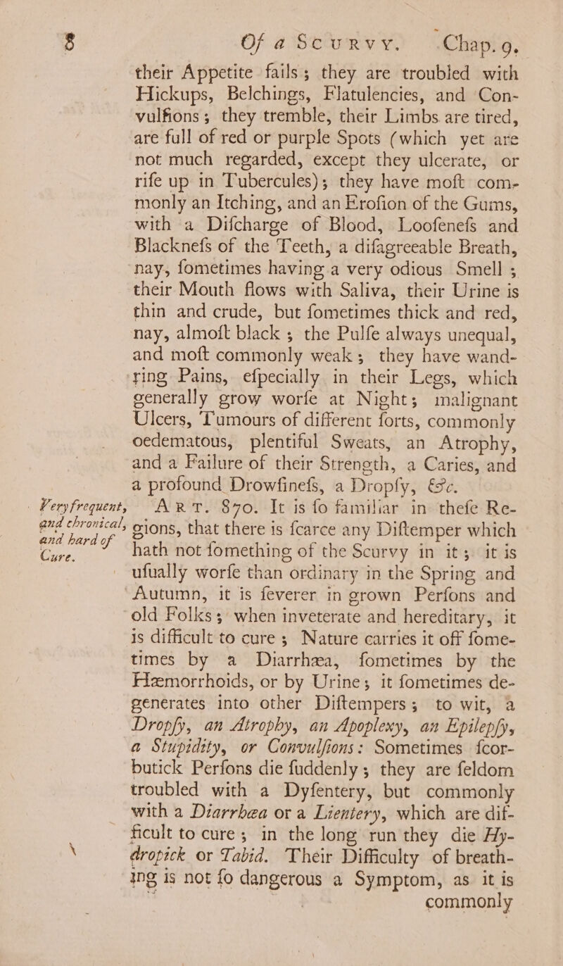 Very frequent, and thronical, and hard of Cure. Of a Scurvy. .Chap.9, their Appetite fails; they are troubled with Hickups, Belchings, Flatulencies, and ‘Con- vulfions ; they tremble, their Limbs. are tired, are full of red or purple Spots (which yet are not much regarded, except they ulcerate, or rife up in Tubercules); they have moft com- monly an Itching, and an Erofion of the Gums, with a Difcharge of Blood, Loofenefs and Blacknefs of the Teeth, a difagreeable Breath, nay, fometimes having a very odious Smell ; their Mouth flows with Saliva, their Urine is thin and crude, but fometimes thick and red, nay, almoft black ; the Pulfe always unequal, and moft commonly weak; they have wand- ring Pains, efpecially in their Legs, which generally grow worfe at Night; malignant Ulcers, Tumours of different forts, commonly oedematous, plentiful Sweats, an Atrophy, and a Failure of their Streneth, a Caries, and a profound Drowfinefs, a Dropfy, €&amp;e. ART. 870. It is fo familiar in thefe Re- gions, that there is fcarce any Diftemper which hath not fomething of the Scurvy in it; it is ufually worfe than ordinary in the Spring and Autumn, it is feverer in grown Perfons and old Folks; when inveterate and hereditary, it times by a Diarrhea, fometimes by the Hemorrhoids, or by Urine; it fometimes de- generates into other Diftempers; to wit, a Dropfy, an Atrophy, an Apoplexy, an Epilep/y, a Stupidity, or Convulfions: Sometimes fcor- butick Perfons die fuddenly ; they are feldom troubled with a Dyfentery, but commonly with a Diarrbea or a Lientery, which are dif- ficult to cure; in the long run they die Hy- dropick or Tabid. Their Difficulty of breath- ing is not fo dangerous a Symptom, as it is a, at commonly