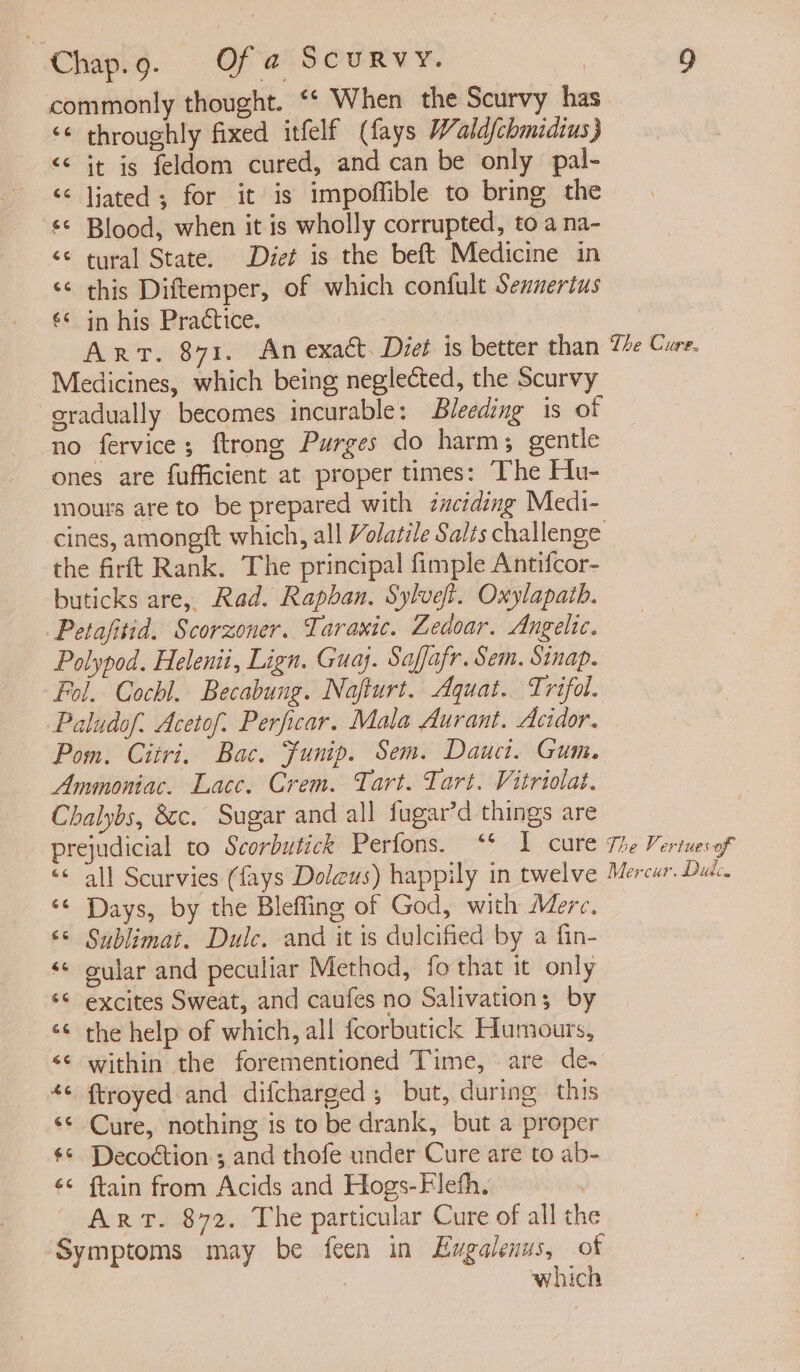 commonly thought. ‘¢ When the Scurvy has ‘¢ throughly fixed itfelf (fays Waldfchmidius} &lt;&lt; jt is feldom cured, and can be only pal- &lt;&lt; ljated; for it is impoffible to bring the ‘© Blood, when it is wholly corrupted, to a na- “© tyral State. Diet is the beft Medicine in &lt;¢ this Diftemper, of which confult Sennerius €* in his Practice. 7 | Art. 871. An exact. Diet is better than Te Cure. Medicines, which being neglected, the Scurvy sradually becomes incurable: Bleeding is of no fervice; ftrong Purges do harm; gentle ones are fufficient at proper times: The Hu- imours are to be prepared with zciding Medi- cines, amoneft which, all Volatile Salts challenge the firft Rank. The principal fimple Antifcor- buticks are, Rad. Rapban. Sylvef. Oxylapath. Petafitid. Scorzoner. Taraxic. Ledoar. Angelic. Polypod. Helenit, Lign. Guay. Saffafr. Sem. Sinap. Fol. Cochl. Becabung. Nafturt. Aquat. Trifol. Paludof. Acetof. Perficar. Mala Aurant. Acidor. | Pom. Ciiri. Bac. funip. Sem. Dauct. Gum. Ammoniac. Lace. Crem. Tart. Tart. Vitriolat. Chalybs, 8c. Sugar and all fugar’d things are prejudicial to Scorbutick Perfons. “* I cure The Veriuesof “ all Scurvies (fays Doleus) happily in twelve Mercur. Dut. ‘¢ Days, by the Blefling of God, with Merc, © Sublimat. Dulc. and it is dulcified by a fin- «« gular and peculiar Method, fo that it only ‘* excites Sweat, and caufes no Salivations by ‘¢ the help of which, all fcorbutick Humours, s¢ within the forementioned Time, are de- *¢ ftroyed and difcharged, but, during this «© Cure, nothing is to be drank, but a proper $¢ Decoétion ; and thofe under Cure are to ab- ¢¢ ftain from Acids and Hogs-Fleth, | ART. 872. The particular Cure of all the Symptoms may be feen in Exgalenus, of : which