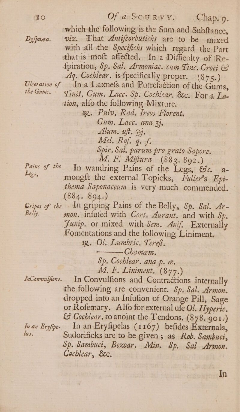 which the following is the Sum and Subftance, Difinza. viz. That Antifcorbuticks are to be mixed ; with all the Specéfcks which regard the Part that is moft affected. In a Difficulty of ‘Re- fpiration, Sp. Sal. Armoniac. cum Tinc. Croci €2 Aq. Cochlear. is{pecifically proper. (8 75.) Ulceration of — Ina Laxnefs and Putrefaction of the Gums, the Guaws. Ting. Gum. Lace. Sp. Cochlear. 8c, For a Lox tion, alfo the following Mixture. Bt. Pulv, Rad. Ireos Florent, Gum. Lace. ana 3). Alum. uft. 9). Mel. Rof. q. ff. Spir, Sal. parum pro grato Sapore. M. I. Miftura (883. $92.) Pains of the Tn wandring Pains of the Legs, &amp;c. a- Legs. mongft the external Topicks, Fuller’s Epi- thema Saponaceum is very much commended. (884. 894.) Gripes of the 1n griping Pains of the Belly, Sp. Sal. Ar- Belly. mon. intuled with Cort, durant, and with Sp, Junip. or mixed with Sem, Anif. Externally fomentations and the following Liniment. RB. Ol. Lumbric. Tereft. Chamem. Sp. Cochlear. ana p. @. M, F, Liniment. (877.) feConwuspors. In Convulfions and Contractions internally the following are convenient. Sp. Sal. Armon. dropped into an Infufion of Orange Pill, Sage or Rofemary. Alfo for external ufe O/. Hyperic. &amp; Cochlear. to anoint the Tendons. (878. 901.) nan Eryfpe- An an Eryfipelas (1167) befides Externals, las, Sudorificks are to be given; as Rob. Sambuci, Sp. Sambuci, Bexoar. Min. Sp. Sal Armon. Cochlear, Sc. In