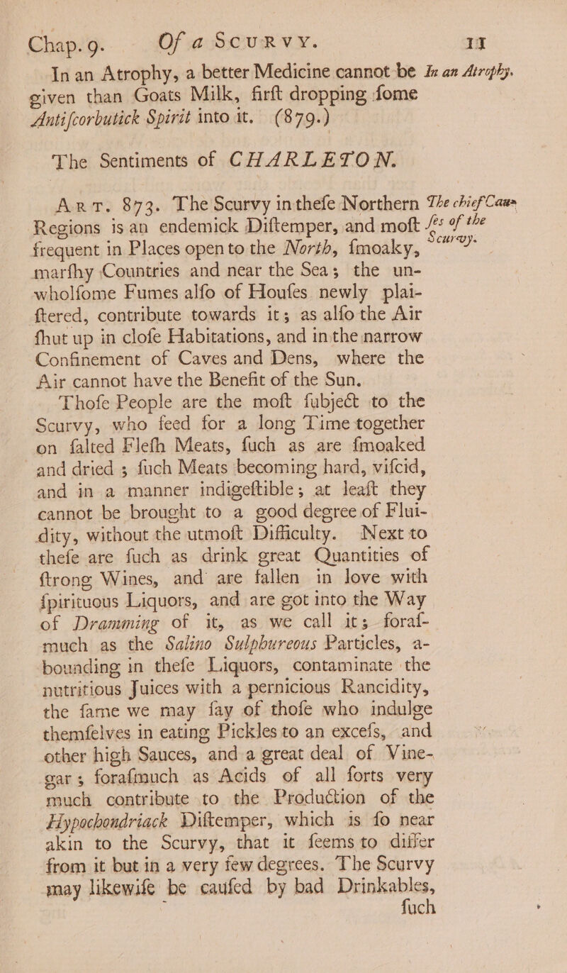 In an Atrophy, a better Medicine cannot be In an Atrophy. given than Goats Milk, firft dropping fome Antifcorbutick Spirit into it. (8 79:) The Sentiments of C HARLETON. Art. 873. The Scurvy inthefe Northern Te chief Cau» Regions isan endemick Diftemper, and moft - frequent in Places opento the North, fmoaky, ee marfhy (Countries and near the Sea; the un- wholfome Fumes alfo of Houfes newly plai- ftered, contribute towards it; as alfothe Air fhut up in clofe Habitations, and inthe narrow Confinement of Caves and Dens, where the Air cannot have the Benefit of the Sun. Thofe People are the moft fubject to the Scurvy, who feed for a long Time together on falted Flefh Meats, fuch as are fmoaked and dried ; fuch Meats becoming hard, vifcid, and in a manner indigeftible; at leaft they cannot be brought to a good degree of Flui- dity, without the utmoft Difficulty. Next to thefe are fuch as drink great Quantities of {trong Wines, and are fallen in love with {pirituous Liquors, and are got into the Way of Dramming of it, as we call its foraf- much as the Salino Sulpbureous Particles, a- bounding in thefe Liquors, contaminate the nutritious Juices with a pernicious Rancidity, the fame we may fay of thofe who indulge themfelves in eating Pickles to an excefs, and other high Sauces, and a great deal of Vine- gar; forafmmuch as Acids of all forts very much contribute to the Production of the Hypochondriack Diftemper, which is fo near akin to the Scurvy, that it feemsto diifer from it but in a very tew degrees. The Scurvy may likewife be caufed by bad ee uc