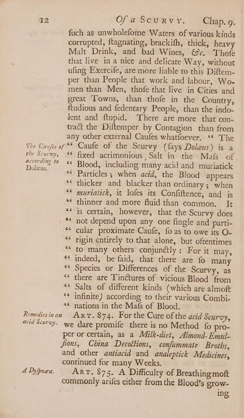 fuch as unwholefome Waters of various kinds corrupted, ftagnating, brackifh, thick, heavy Malt Drink, and bad Wines, &amp;%¢. Thofe that live in a nice and delicate Way, without ufing Exercife, are more liable to this Diftem- per than People that work and labour, Wo- men than Men, thofe that live in Cities and great Towns, than thofe in the Country, ftudious and fedentary People, than the indo- lent and ftupid. There are more that con- tract the Diftemper by Contagion than from any other external Caufes whatfoever. ‘* The the Scurvy, according to Dolezus. “* fixed acrimonious Salt in the Mafs of ** Blood, including many acid and muriatick “¢ Particles; when acid, the Blood appears *¢ thicker and blacker than ordinary ; when “* murtatick, it lofes its Confiftence, and js *¢ thinner and more fluid than common. It “&lt; is certain, however, that the Scurvy does ** not depend upon any one fingle and parti- “* cular proximate Caufe, fo as to owe its O- ** rigin cntirely to that alone, but oftentimes ** to many others conjunctly: For it may, $* indeed, be faid, that there are fo many ** Species or Differences of the Scurvy, as ‘* there are Tinctures of vicious Blood from ** Salts of different kinds (which are almoft ‘* infinite) according to their various Combi- ‘¢ nations in the Mafs of Blood. A Dy/pnea. we dare promife there is no Method {0 pro- per or certain, as a Milk-diet, Almond-Emul]- Jions, China Decottions, confummate Broths, and other antiacid and analeptick Medicines, continued for many Weeks. Art. 875. A Difficulty of Breathing moft commonly arifes either from the Blood’s grow- ing