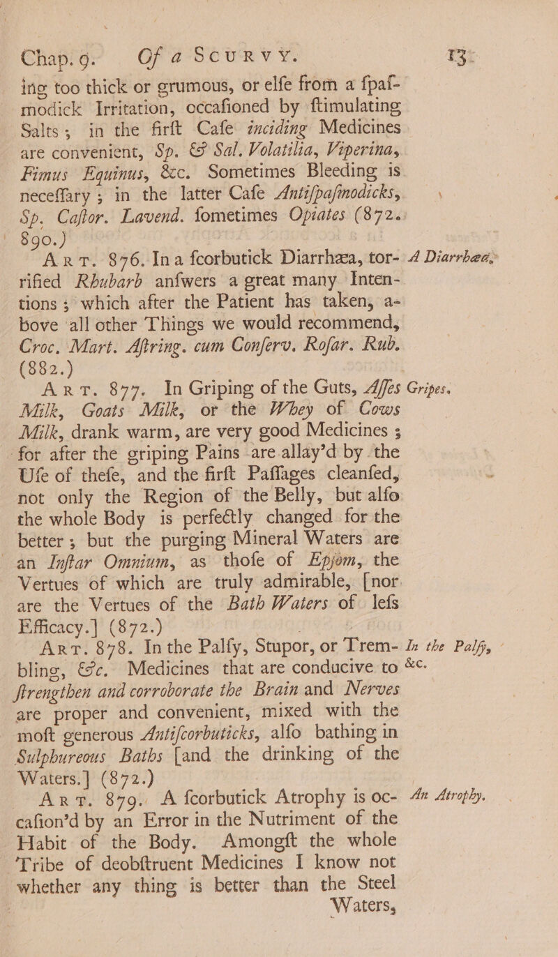 Chapigr Of a-Sounv ¥. F3i ing too thick or grumous, or elfe from a fpaf- modick Irritation, occafioned by ftimulating Salts; in the firft Cafe inciding Medicines are convenient, Sp. &amp; Sal. Volatilia, Viperina, Fimus Equinus, &amp;c. Sometimes Bleeding 1s neceffary ; in the latter Cafe Anti/pafmodicks, Sp. Caftor. Lavend. fometimes Opiates (872. | $go.) : | Art. $76. Ina feorbutick Diarrhea, tor- 4 Diarrhea, rified Rhubarb anfwers a great many Inten- tions ; which after the Patient has taken, a- bove ‘all other Things we would recommend, Croc. Mart. Aftring. cum Conferv. Rofar. Rub. (882.) Art. 877. In Griping of the Guts, Aes Gripes. Milk, Goats Milk, or the Whey of Cows | Milk, drank warm, are very good Medicines ; - for after the griping Pains are allay’d by the Ute of thefe, and the firft Paffages cleanfed, not only the Region of the Belly, but alfo the whole Body is perfectly changed for the better ; but the purging Mineral Waters are an Inftar Omnium, as thofe of Epjom, the Vertues of which are truly admirable, [nor. are the Vertues of the Bath Waters of | lefs Efficacy.] (872.) . b Art. $78. Inthe Palfy, Stupor, or Trem- J: the Palf, © bling, €%c. Medicines that are conducive to *«- Strengthen and corroborate the Brain and Nerves are proper and convenient, mixed with the moft generous Antifcorbuticks, alfo bathing in Sulpbureous Baths {and the drinking of the Waters.] (872.) AR. 879. A fcorbutick Atrophy is oc- 4% Aéroply. cafion’d by an Error in the Nutriment of the Habit of the Body. Amongft the whole Tribe of deobftruent Medicines I know not whether any thing is better than the Steel . Waters,