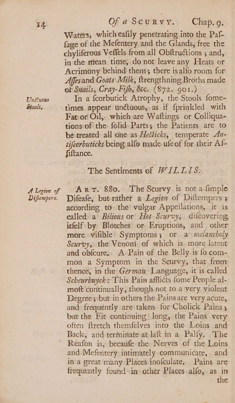 Un uous Mools., A Legion of Diftempers. Of a Scurvy. Chap. 9. Waters, whicheafily penetrating into the Paf- fage of the Mefentery, and the Glands, free the chyliferous Veflels from all Obftructions ; and, in the mean time; donot leave any Heats or Acrimony behind them there is alfo room for Affesand Goats Milk, ftrengthning Broths made of Snails, Cray-Fifp, 8ec. (872. got.) In a fcorbutick Atrophy, the Stools fome- times appear undtuous,.as if fprinkled with Fat)or Oil, which-are Waftings or Colliqua- tions of the folid-Parts; the Patients are to be treated: all one-as-Hefticks, temperate An- — tifeorbuticks being, alfe made ufeof for their Af fiftance. | The Sentiments of WILLIS. Art. 880. ‘The Scurvy is not a-fimple Difeafe, but-rather a Legion of Diftempers 3 according to- the! vulgar Appeilations, it is called) a! Bilious or’ Hot- Scurvy, difcovering, itfelf by: Blotches’ or, Eruptions, and other more vifible’ Symptoms 3 or a melancholy Scurvy, the’ Venoni, of which is more latent and obfcure:: A: Pain of the Belly is fo com- — mon a Symptom in the Scurvy, that from thence, in the: Germain Language, it is called Scheurbuyck: This Pain afflicts fome People al- moft continually, though-not to.a‘very violent Degrees but in others the Painsare very acute, and: frequently are taken for Cholick Pains ; but the Fit continuing’ Jong, the Pains very — often ftretch themfelves into the Loins and Back, and terminate at laft in a Palfy. The and Mefentery intimately communicate, and ina great many Places inofculate, Pains are frequently found «in other Places.alfo,.as in | the