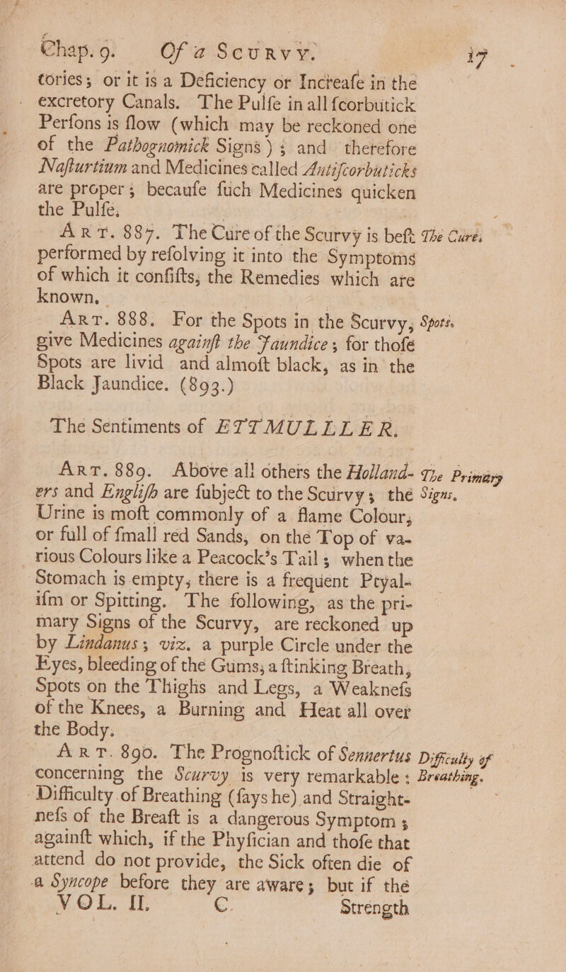 tories; or it is a Deficiency or Incteafe in the - excretory Canals. The Pulfe in all fcorbutick Perfons is flow (which may be reckoned one of the Patbognomick Signs); and therefore Noafturtium and Medicines called Antifcorbuticks are proper; becaufe fuch Medicines quicken the Pulfe, | | 7 ART. 887. The Cure of the Scurvy is beft The Curei performed by refolving it into the Symptoms of which it confifts; the Remedies which are known, | BE LOANS ART. 888. For the Spots in the Scurvy, Spore. give Medicines againft the Faundice , for thofé Spots are livid and almoft black, as in the Black Jaundice. (893.) The Sentiments of ETTMULLLE R. ART. 889. Above all others the Holland- The Primiery ers and Englifh are fubject to the Scurvy; the Sigus. Urine is moft commonly of a flame Colour, or full of fmall red Sands, on the Top of va- rious Colours like a Peacock’s Tail; when the Stomach is.empty; there is a frequent Pryal- ifm or Spitting. The following, as the pri- mary Signs of the Scurvy, are reckoned up by Lindanus, viz. a purple Circle under the Eyes, bleeding of the Gums; a ftinking Breath, _ Spots on the Thighs and Legs, a Weaknefs of the Knees, a Burning and Heat all over the Body. 1 hy ; ART. 890. The Prognoftick of Sennertus Difficulty of concerning the Scurvy is very remarkable ; Breathing. Difficulty of Breathing (fays he) and Straight- nefs of the Breaft is a dangerous Symptom ; againft which, if the Phyfician and thofe that attend do not provide, the Sick often die of a Syncope before they are aware; but if the VOL. IL. C. Strength